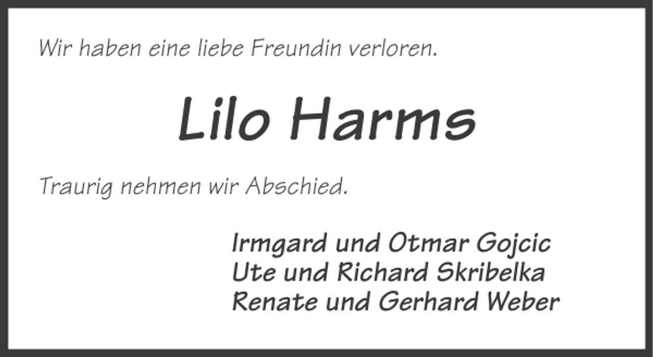 <p>Wir haben eine liebe Freundin verloren.</p><p>Lilo Harms<br />Traurig nehmen wir Abschied.</p><p>Irmgard und Otmar Gojcic<br />Ute und Richard Skribelka<br />Renate und Gerhard Weber</p>