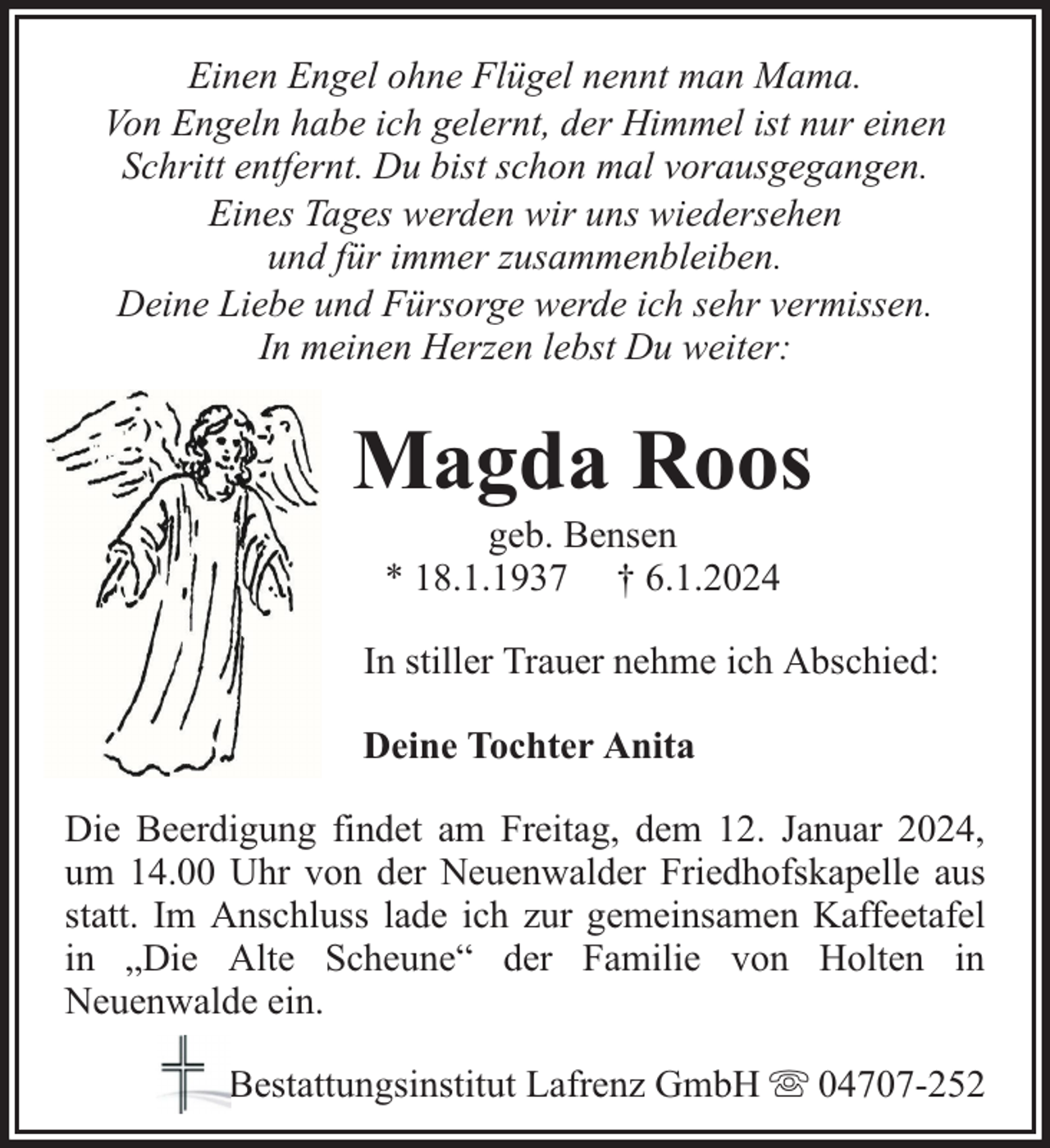 <p>Einen Engel ohne Flügel nennt man Mama.<br />Von Engeln habe ich gelernt, der Himmel ist nur einen<br />Schritt entfernt. Du bist schon mal vorausgegangen.<br />Eines Tages werden wir uns wiedersehen<br />und für immer zusammenbleiben.<br />Deine Liebe und Fürsorge werde ich sehr vermissen.<br />In meinen Herzen lebst Du weiter:</p><p>Magda Roos<br />geb. Bensen<br />* 18.1.1937 † 6.1.2024</p><p>In stiller Trauer nehme ich Abschied:<br />Deine Tochter Anita<br />Die Beerdigung findet am Freitag, dem 12. Januar 2024,<br />um 14.00 Uhr von der Neuenwalder Friedhofskapelle aus<br />statt. Im Anschluss lade ich zur gemeinsamen Kaffeetafel<br />in „Die Alte Scheune“ der Familie von Holten in<br />Neuenwalde ein.<br />Bestattungsinstitut Lafrenz GmbH</p><p>04707-252</p>