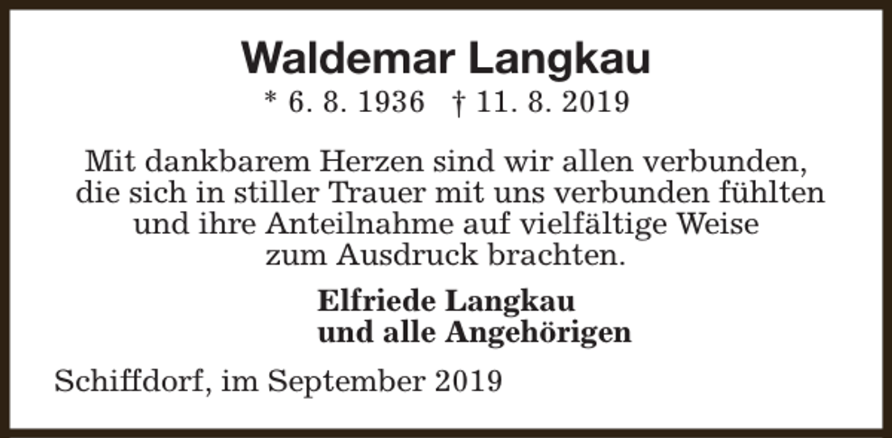 <p>Waldemar Langkau<br />* 6. 8. 1936 † 11. 8. 2019</p><p>Mit dankbarem Herzen sind wir allen verbunden,<br />die sich in stiller Trauer mit uns verbunden fühlten<br />und ihre Anteilnahme auf vielfältige Weise<br />zum Ausdruck brachten.<br />Elfriede Langkau<br />und alle Angehörigen<br />Schiffdorf, im September 2019</p>