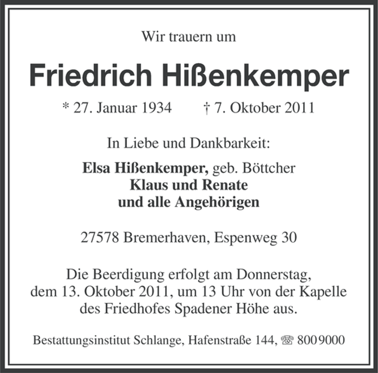 <p>Wir trauern um</p><p>Friedrich Hißenkemper<br />* 27. Januar 1934</p><p>† 7. Oktober 2011</p><p>In Liebe und Dankbarkeit:<br />Elsa Hißenkemper, geb. Böttcher<br />Klaus und Renate<br />und alle Angehörigen<br />27578 Bremerhaven, Espenweg 30<br />Die Beerdigung erfolgt am Donnerstag,<br />dem 13. Oktober 2011, um 13 Uhr von der Kapelle<br />des Friedhofes Spadener Höhe aus.<br />Bestattungsinstitut Schlange, Hafenstraße 144, 800 9000</p>