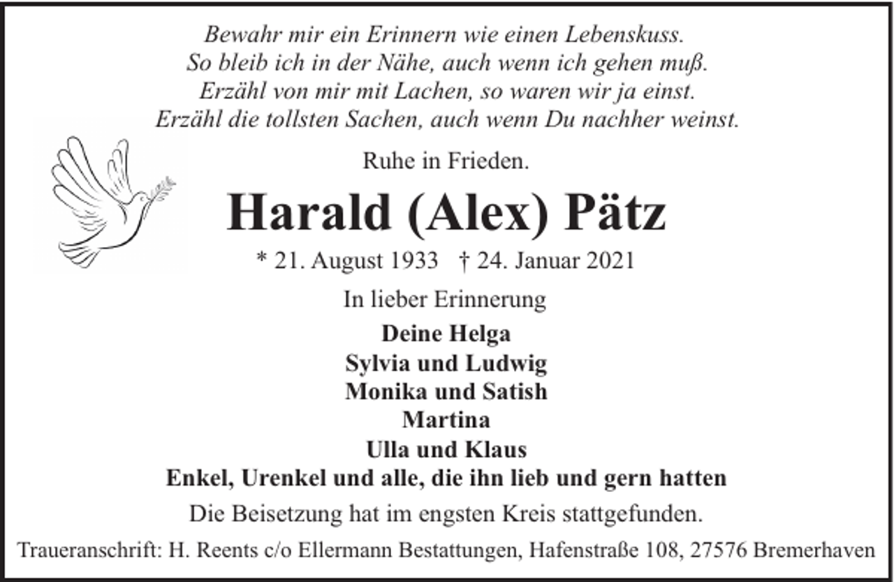 <p>Bewahr mir ein Erinnern wie einen Lebenskuss.<br />So bleib ich in der Nähe, auch wenn ich gehen muß.<br />Erzähl von mir mit Lachen, so waren wir ja einst.<br />Erzähl die tollsten Sachen, auch wenn Du nachher weinst.<br />Ruhe in Frieden.</p><p>Harald (Alex) Pätz<br />* 21. August 1933 † 24. Januar 2021</p><p>In lieber Erinnerung<br />Deine Helga<br />Sylvia und Ludwig<br />Monika und Satish<br />Martina<br />Ulla und Klaus<br />Enkel, Urenkel und alle, die ihn lieb und gern hatten<br />Die Beisetzung hat im engsten Kreis stattgefunden.<br />Traueranschrift: H. Reents c/o Ellermann Bestattungen, Hafenstraße 108, 27576 Bremerhaven</p>