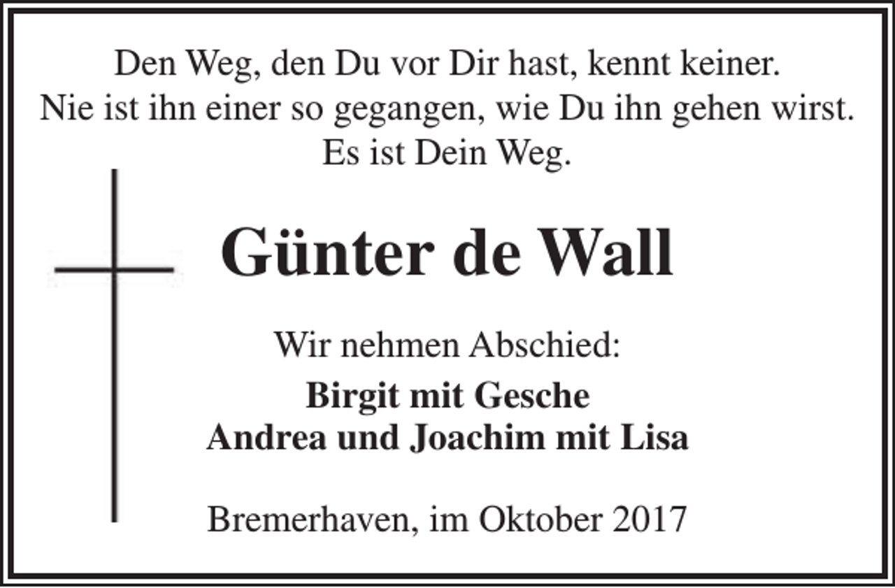 <p>Den Weg, den Du vor Dir hast, kennt keiner.<br />Nie ist ihn einer so gegangen, wie Du ihn gehen wirst.<br />Es ist Dein Weg.</p><p>Günter de Wall<br />Wir nehmen Abschied:<br />Birgit mit Gesche<br />Andrea und Joachim mit Lisa<br />Bremerhaven, im Oktober 2017</p>