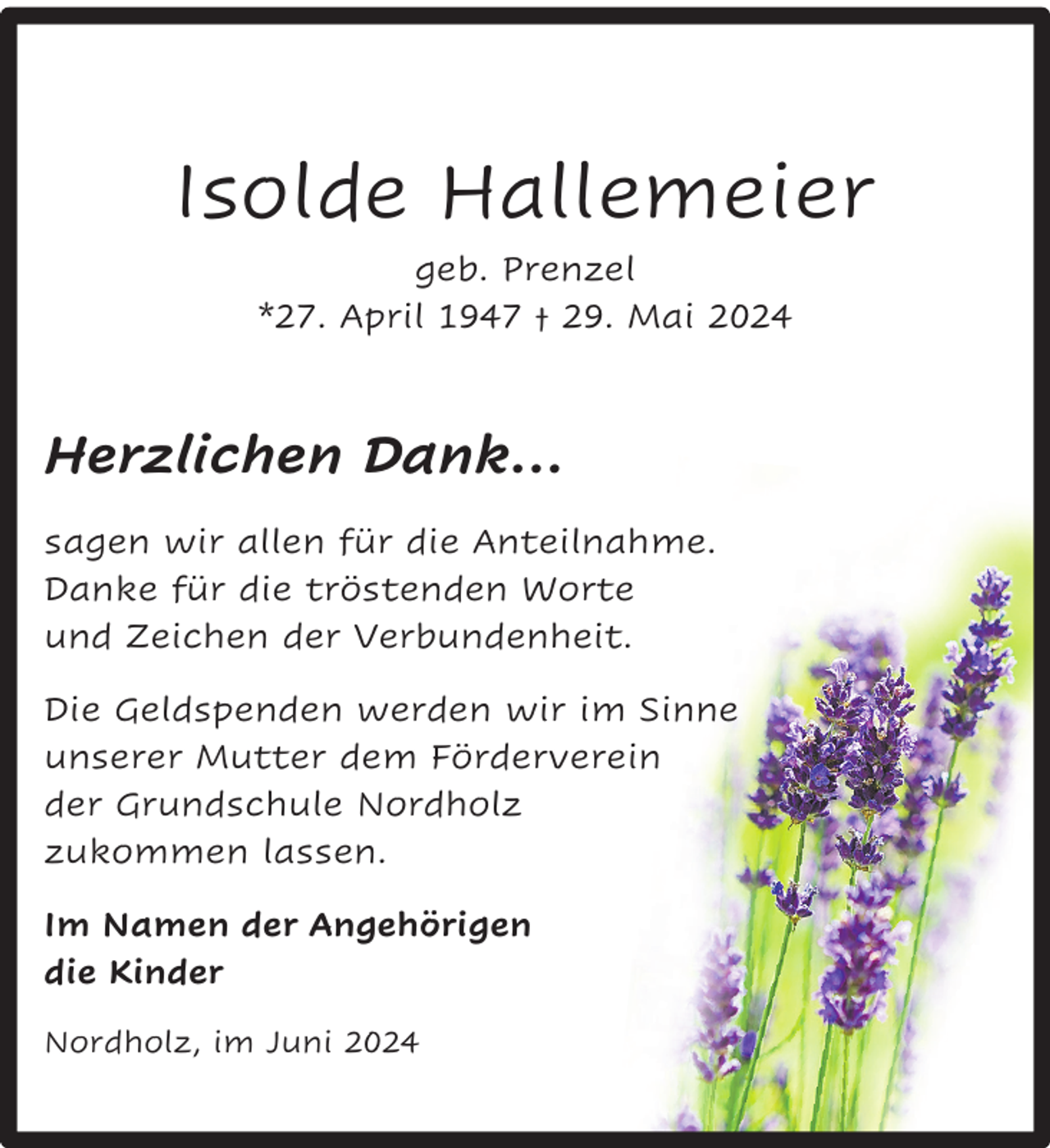 <p>Isolde Hallemeier<br />geb. Prenzel<br />*27. April 1947 † 29. Mai 2024</p><p>Herzlichen Dank…<br />sagen wir allen für die Anteilnahme.<br />Danke für die tröstenden Worte<br />und Zeichen der Verbundenheit.<br />Die Geldspenden werden wir im Sinne<br />unserer Mutter dem Förderverein<br />der Grundschule Nordholz<br />zukommen lassen.<br />Im Namen der Angehörigen<br />die Kinder<br />Nordholz, im Juni 2024</p>