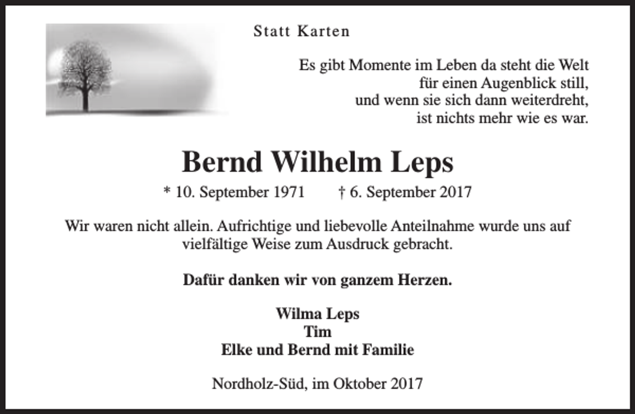 <p>Statt Karten<br />Es gibt Momente im Leben da steht die Welt<br />für einen Augenblick still,<br />und wenn sie sich dann weiterdreht,<br />ist nichts mehr wie es war.</p><p>Bernd Wilhelm Leps</p><p>* 10. September 1971</p><p>† 6. September 2017</p><p>Wir waren nicht allein. Aufrichtige und liebevolle Anteilnahme wurde uns auf<br />vielfältige Weise zum Ausdruck gebracht.<br />Dafür danken wir von ganzem Herzen.<br />Wilma Leps<br />Tim<br />Elke und Bernd mit Familie<br />Nordholz-Süd, im Oktober 2017</p>