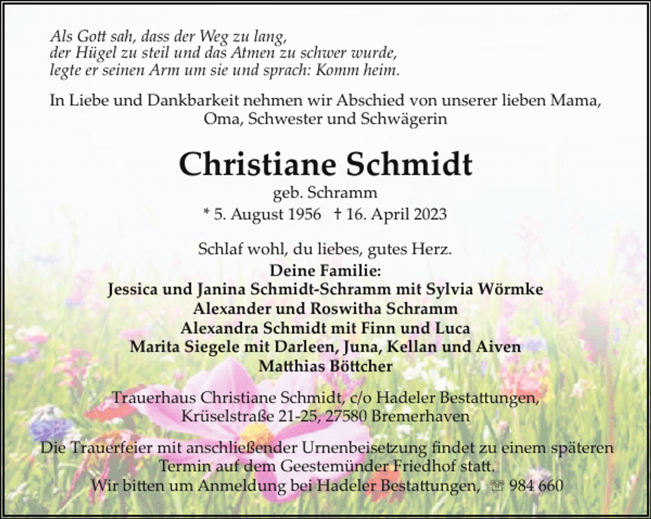 <p>Als Gott sah, dass der Weg zu lang,<br />der Hügel zu steil und das Atmen zu schwer wurde,<br />legte er seinen Arm um sie und sprach: Komm heim.<br />In Liebe und Dankbarkeit nehmen wir Abschied von unserer lieben Mama,<br />Oma, Schwester und Schwägerin</p><p>Christiane Schmidt<br />geb. Schramm<br />* 5. August 1956 † 16. April 2023</p><p>Schlaf wohl, du liebes, gutes Herz.<br />Deine Familie:<br />Jessica und Janina Schmidt­Schramm mit Sylvia Wörmke<br />Alexander und Roswitha Schramm<br />Alexandra Schmidt mit Finn und Luca<br />Marita Siegele mit Darleen, Juna, Kellan und Aiven<br />MatthiasBöttcher<br />Trauerhaus Christiane Schmidt, c/o Hadeler Bestattungen,<br />Krüselstraße 21­25, 27580 Bremerhaven<br />Die Trauerfeier mit anschließender Urnenbeise8ung ﬁndet zu einem späteren<br />Termin auf dem Geestemünder Friedhof statt.<br />Wir bitten um Anmeldung bei Hadeler Bestattungen, ' 984 660</p>