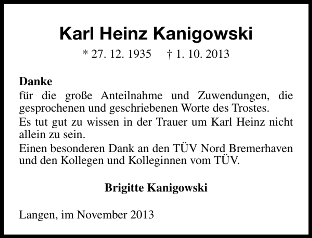 <p>Karl Heinz Kanigowski<br />* 27. 12. 1935</p><p>† 1. 10. 2013</p><p>Danke<br />für die große Anteilnahme und Zuwendungen, die<br />gesprochenen und geschriebenen Worte des Trostes.<br />Es tut gut zu wissen in der Trauer um Karl Heinz nicht<br />allein zu sein.<br />Einen besonderen Dank an den TÜV Nord Bremerhaven<br />und den Kollegen und Kolleginnen vom TÜV.<br />Brigitte Kanigowski<br />Langen, im November 2013</p>