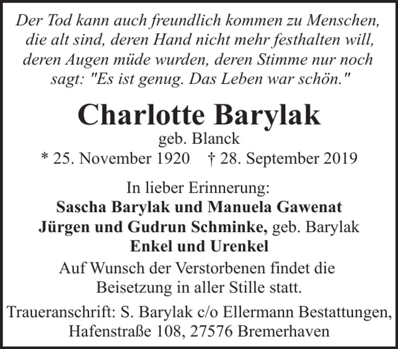 <p>Der Tod kann auch freundlich kommen zu Menschen,<br />die alt sind, deren Hand nicht mehr festhalten will,<br />deren Augen müde wurden, deren Stimme nur noch<br />sagt: "Es ist genug. Das Leben war schön."</p><p>Charlotte Barylak</p><p>geb. Blanck<br />* 25. November 1920 † 28. September 2019<br />In lieber Erinnerung:<br />Sascha Barylak und Manuela Gawenat<br />Jürgen und Gudrun Schminke, geb. Barylak<br />Enkel und Urenkel<br />Auf Wunsch der Verstorbenen findet die<br />Beisetzung in aller Stille statt.<br />Traueranschrift: S. Barylak c/o Ellermann Bestattungen,<br />Hafenstraße 108, 27576 Bremerhaven</p>