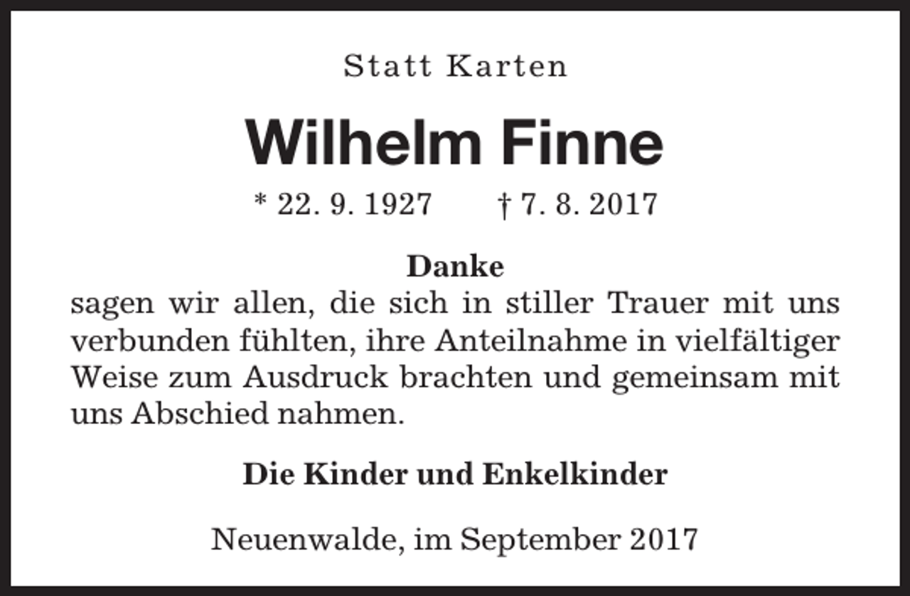 <p>S ta tt K a rt e n</p><p>Wilhelm Finne<br />* 22. 9. 1927</p><p>† 7. 8. 2017</p><p>Danke<br />sagen wir allen, die sich in stiller Trauer mit uns<br />verbunden fühlten, ihre Anteilnahme in vielfältiger<br />Weise zum Ausdruck brachten und gemeinsam mit<br />uns Abschied nahmen.<br />Die Kinder und Enkelkinder<br />Neuenwalde, im September 2017</p>