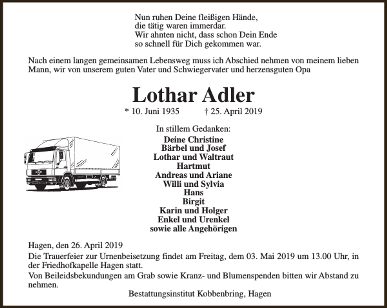 <p>Nun ruhen Deine fleißigen Hände,<br />die tätig waren immerdar.<br />Wir ahnten nicht, dass schon Dein Ende<br />so schnell für Dich gekommen war.<br />Nach einem langen gemeinsamen Lebensweg muss ich Abschied nehmen von meinem lieben<br />Mann, wir von unserem guten Vater und Schwiegervater und herzensguten Opa</p><p>Lothar Adler</p><p>* 10. Juni 1935</p><p>† 25. April 2019</p><p>In stillem Gedanken:<br />Deine Christine<br />Bärbel und Josef<br />Lothar und Waltraut<br />Hartmut<br />Andreas und Ariane<br />Willi und Sylvia<br />Hans<br />Birgit<br />Karin und Holger<br />Enkel und Urenkel<br />sowie alle Angehörigen<br />Hagen, den 26. April 2019<br />Die Trauerfeier zur Urnenbeisetzung findet am Freitag, dem 03. Mai 2019 um 13.00 Uhr, in<br />der Friedhofkapelle Hagen statt.<br />Von Beileidsbekundungen am Grab sowie Kranz- und Blumenspenden bitten wir Abstand zu<br />nehmen.<br />Bestattungsinstitut Kobbenbring, Hagen</p>