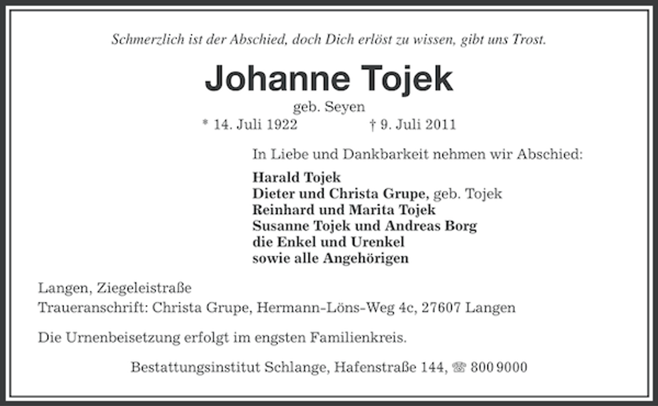 <p>Schmerzlich ist der Abschied, doch Dich erlöst zu wissen, gibt uns Trost.</p>
<p>Johanne Tojek<br />geb. Seyen<br />* 14. Juli 1922<br />† 9. Juli 2011<br />In Liebe und Dankbarkeit nehmen wir Abschied:<br />Harald Tojek<br />Dieter und Christa Grupe, geb. Tojek<br />Reinhard und Marita Tojek<br />Susanne Tojek und Andreas Borg<br />die Enkel und Urenkel<br />sowie alle Angehörigen<br />Langen, Ziegeleistraße<br />Traueranschrift: Christa Grupe, Hermann-Löns-Weg 4c, 27607 Langen<br />Die Urnenbeisetzung erfolgt im engsten Familienkreis.<br />Bestattungsinstitut Schlange, Hafenstraße 144, 800 9000</p>