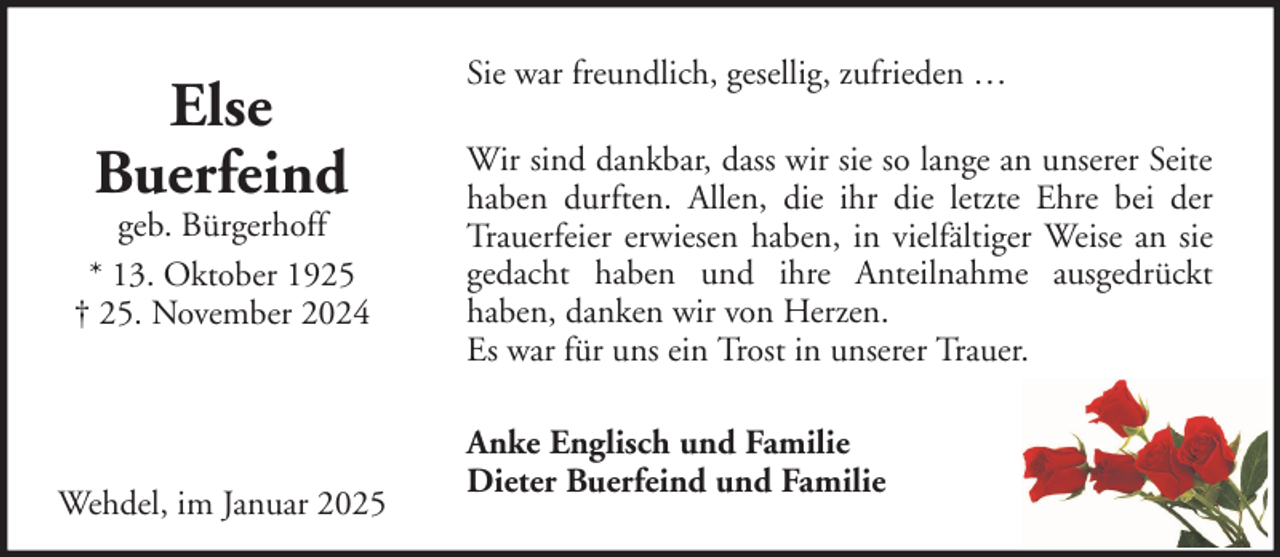 <p>Else<br />Buerfeind</p>
<p>geb. Bürgerhoff<br />* 13. Oktober 1925<br />† 25. November 2024</p>
<p>Wehdel, im Januar 2025</p>
<p>Sie war freundlich, gesellig, zufrieden …<br />Wir sind dankbar, dass wir sie so lange an unserer Seite<br />haben durften. Allen, die ihr die letzte Ehre bei der<br />Trauerfeier erwiesen haben, in vielfältiger Weise an sie<br />gedacht haben und ihre Anteilnahme ausgedrückt<br />haben, danken wir von Herzen.<br />Es war für uns ein Trost in unserer Trauer.<br />Anke Englisch und Familie<br />Dieter Buerfeind und Familie</p>