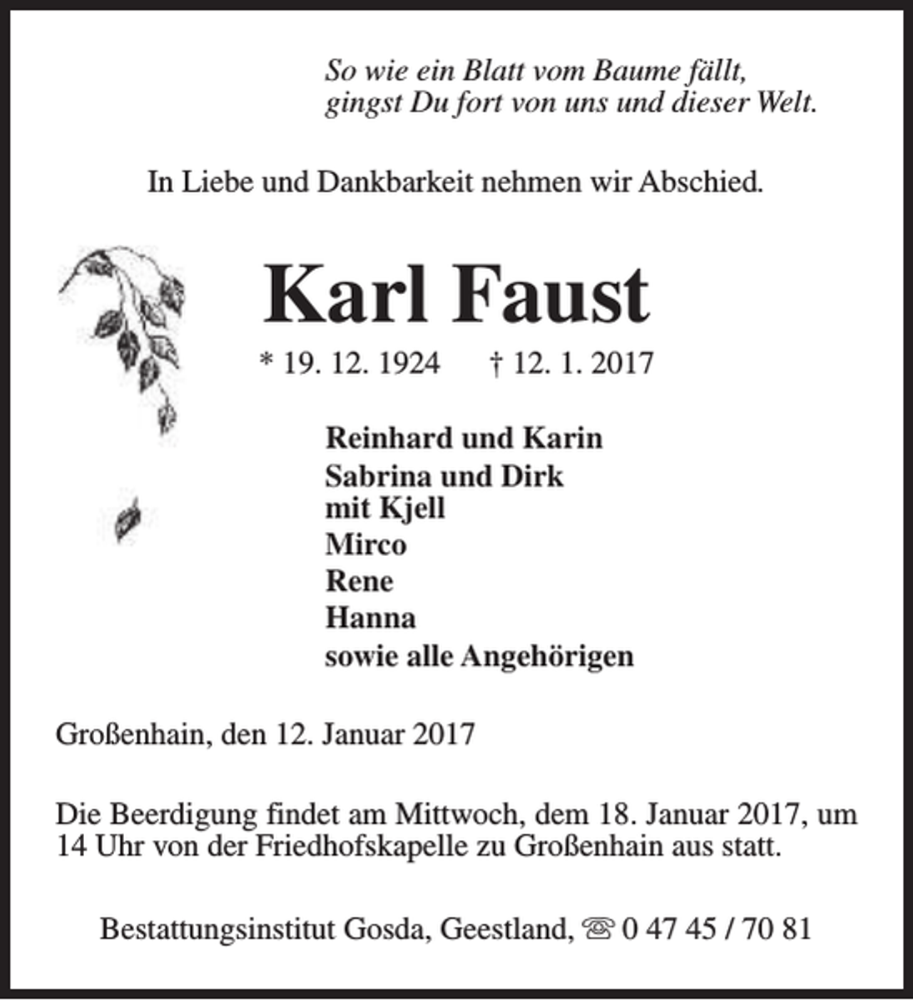 <p>So wie ein Blatt vom Baume fällt,<br />gingst Du fort von uns und dieser Welt.<br />In Liebe und Dankbarkeit nehmen wir Abschied.</p><p>Karl Faust</p><p>* 19. 12. 1924</p><p>† 12. 1. 2017</p><p>Reinhard und Karin<br />Sabrina und Dirk<br />mit Kjell<br />Mirco<br />Rene<br />Hanna<br />sowie alle Angehörigen<br />Großenhain, den 12. Januar 2017<br />Die Beerdigung findet am Mittwoch, dem 18. Januar 2017, um<br />14 Uhr von der Friedhofskapelle zu Großenhain aus statt.<br />Bestattungsinstitut Gosda, Geestland, s 0 47 45 / 70 81</p>
