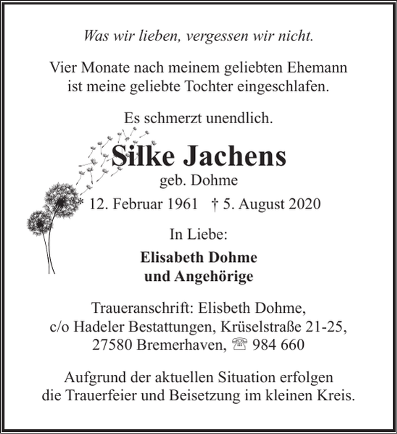 <p>Was wir lieben, vergessen wir nicht.<br />Vier Monate nach meinem geliebten Ehemann<br />ist meine geliebte Tochter eingeschlafen.<br />Es schmerzt unendlich.</p><p>Silke Jachens</p><p>geb. Dohme<br />* 12. Februar 1961 † 5. August 2020<br />In Liebe:<br />Elisabeth Dohme<br />und Angehörige<br />Traueranschrift: Elisbeth Dohme,<br />c/o Hadeler Bestattungen, Krüselstraße 21-25,<br />27580 Bremerhaven, ' 984 660<br />Aufgrund der aktuellen Situation erfolgen<br />die Trauerfeier und Beisetzung im kleinen Kreis.</p>