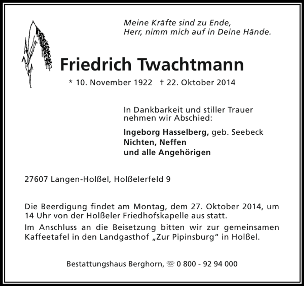 <p>Meine Kräfte sind zu Ende,<br />Herr, nimm mich auf in Deine Hände.</p><p>Friedrich Twachtmann<br />* 10. November 1922 † 22. Oktober 2014<br />In Dankbarkeit und stiller Trauer<br />nehmen wir Abschied:<br />Ingeborg Hasselberg, geb. Seebeck<br />Nichten, Neffen<br />und alle Angehörigen<br />27607 Langen-Holßel, Holßelerfeld 9<br />Die Beerdigung findet am Montag, dem 27. Oktober 2014, um<br />14 Uhr von der Holßeler Friedhofskapelle aus statt.<br />Im Anschluss an die Beisetzung bitten wir zur gemeinsamen<br />Kaffeetafel in den Landgasthof „Zur Pipinsburg“ in Holßel.<br />Bestattungshaus Berghorn, s 0 800 - 92 94 000</p>