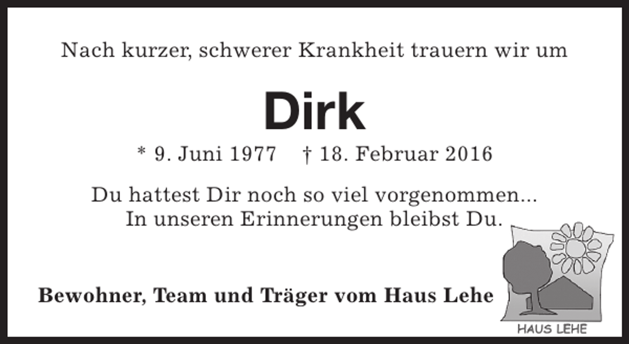 <p>Nach kurzer, schwerer Krankheit trauern wir um</p><p>Dirk</p><p>* 9. Juni 1977</p><p>† 18. Februar 2016</p><p>Du hattest Dir noch so viel vorgenommen...<br />In unseren Erinnerungen bleibst Du.<br />Bewohner, Team und Träger vom Haus Lehe</p>