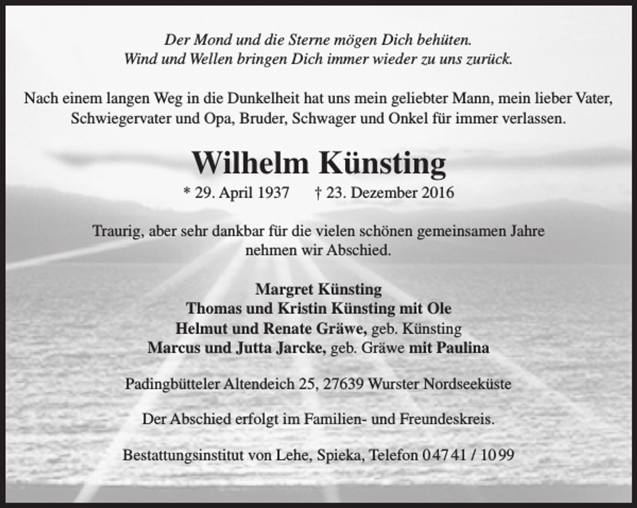 <p>Der Mond und die Sterne mögen Dich behüten.<br />Wind und Wellen bringen Dich immer wieder zu uns zurück.<br />Nach einem langen Weg in die Dunkelheit hat uns mein geliebter Mann, mein lieber Vater,<br />Schwiegervater und Opa, Bruder, Schwager und Onkel für immer verlassen.</p><p>Wilhelm Künsting</p><p>* 29. April 1937</p><p>† 23. Dezember 2016</p><p>Traurig, aber sehr dankbar für die vielen schönen gemeinsamen Jahre<br />nehmen wir Abschied.<br />Margret Künsting<br />Thomas und Kristin Künsting mit Ole<br />Helmut und Renate Gräwe, geb. Künsting<br />Marcus und Jutta Jarcke, geb. Gräwe mit Paulina<br />Padingbütteler Altendeich 25, 27639 Wurster Nordseeküste<br />Der Abschied erfolgt im Familien- und Freundeskreis.<br />Bestattungsinstitut von Lehe, Spieka, Telefon 0 47 41 / 10 99</p>