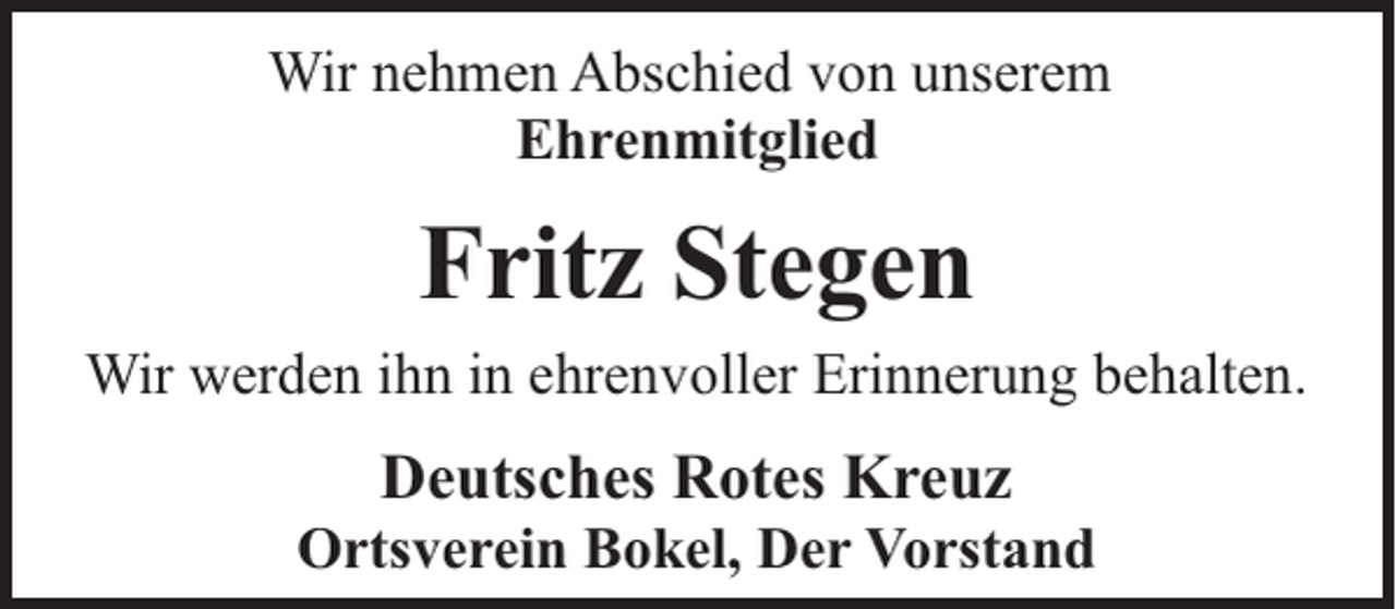 <p>Wir nehmen Abschied von unserem<br />Ehrenmitglied</p><p>Fritz Stegen<br />Wir werden ihn in ehrenvoller Erinnerung behalten.</p><p>Deutsches Rotes Kreuz</p><p>Ortsverein Bokel, Der Vorstand</p>