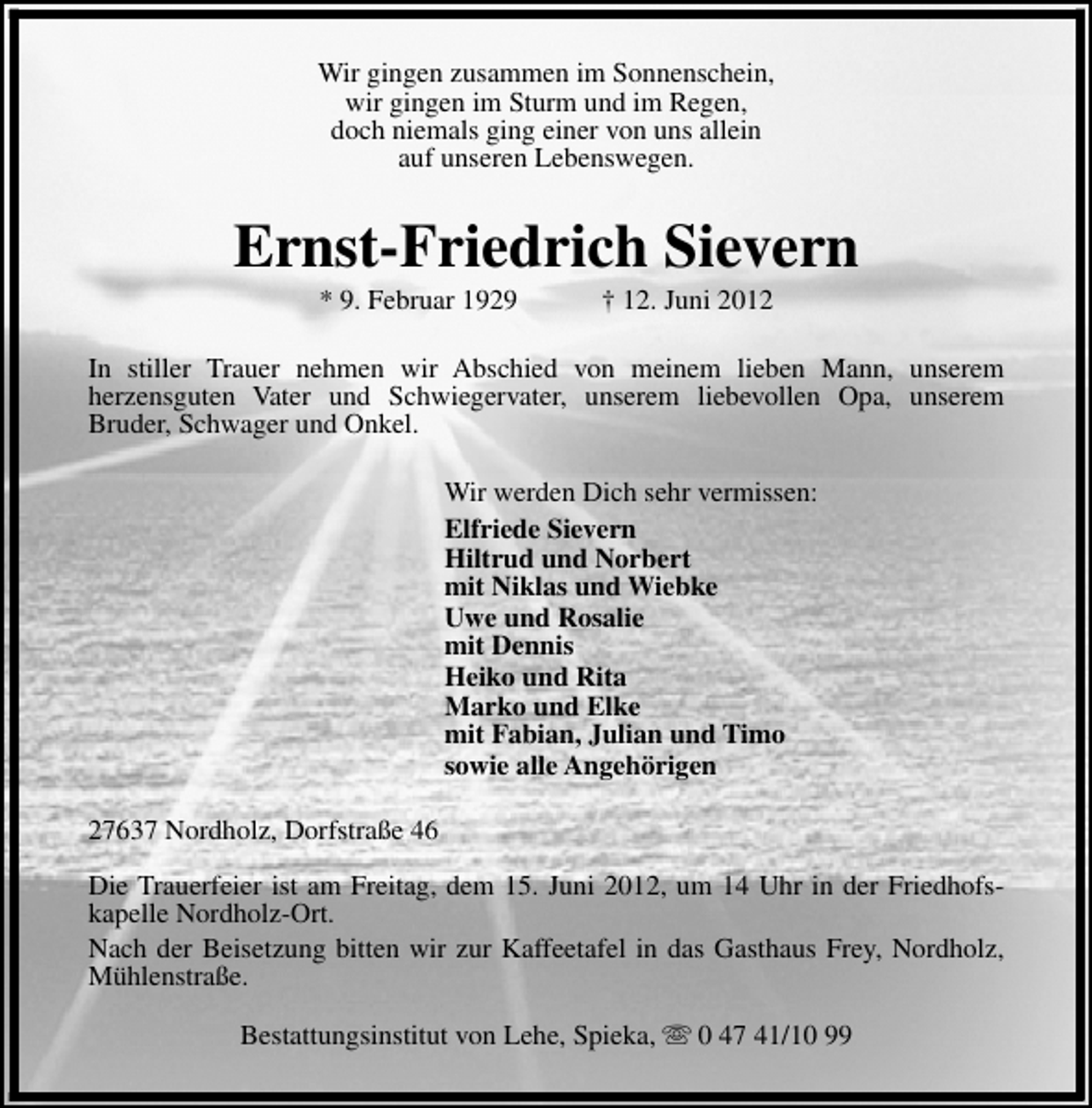 <p>Wir gingen zusammen im Sonnenschein,<br />wir gingen im Sturm und im Regen,<br />doch niemals ging einer von uns allein<br />auf unseren Lebenswegen.</p><p>Ernst-Friedrich Sievern<br />* 9. Februar 1929</p><p>† 12. Juni 2012</p><p>In stiller Trauer nehmen wir Abschied von meinem lieben Mann, unserem<br />herzensguten Vater und Schwiegervater, unserem liebevollen Opa, unserem<br />Bruder, Schwager und Onkel.<br />Wir werden Dich sehr vermissen:<br />Elfriede Sievern<br />Hiltrud und Norbert<br />mit Niklas und Wiebke<br />Uwe und Rosalie<br />mit Dennis<br />Heiko und Rita<br />Marko und Elke<br />mit Fabian, Julian und Timo<br />sowie alle Angehörigen<br />27637 Nordholz, Dorfstraße 46<br />Die Trauerfeier ist am Freitag, dem 15. Juni 2012, um 14 Uhr in der Friedhofskapelle Nordholz-Ort.<br />Nach der Beisetzung bitten wir zur Kaffeetafel in das Gasthaus Frey, Nordholz,<br />Mühlenstraße.<br />Bestattungsinstitut von Lehe, Spieka, s 0 47 41/10 99</p>