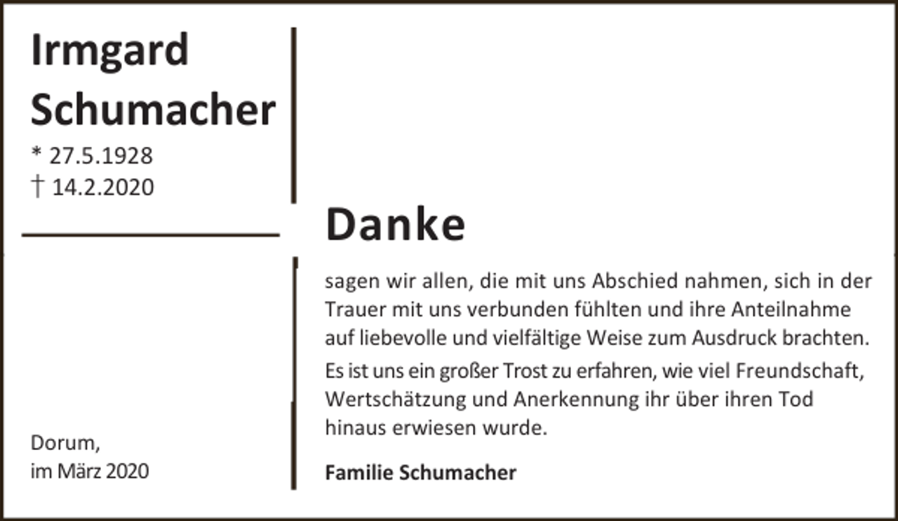 <p>Irmgard<br />Schumacher<br />* 27.5.1928<br />† 14.2.2020</p><p>Dorum,<br />im März 2020</p><p>Danke<br />sagen wir allen, die mit uns Abschied nahmen, sich in der<br />Trauer mit uns verbunden fühlten und ihre Anteilnahme<br />auf liebevolle und vielfältige Weise zum Ausdruck brachten.<br />Es ist uns ein großer Trost zu erfahren, wie viel Freundschaft,<br />Wertschätzung und Anerkennung ihr über ihren Tod<br />hinaus erwiesen wurde.<br />Familie Schumacher</p>
