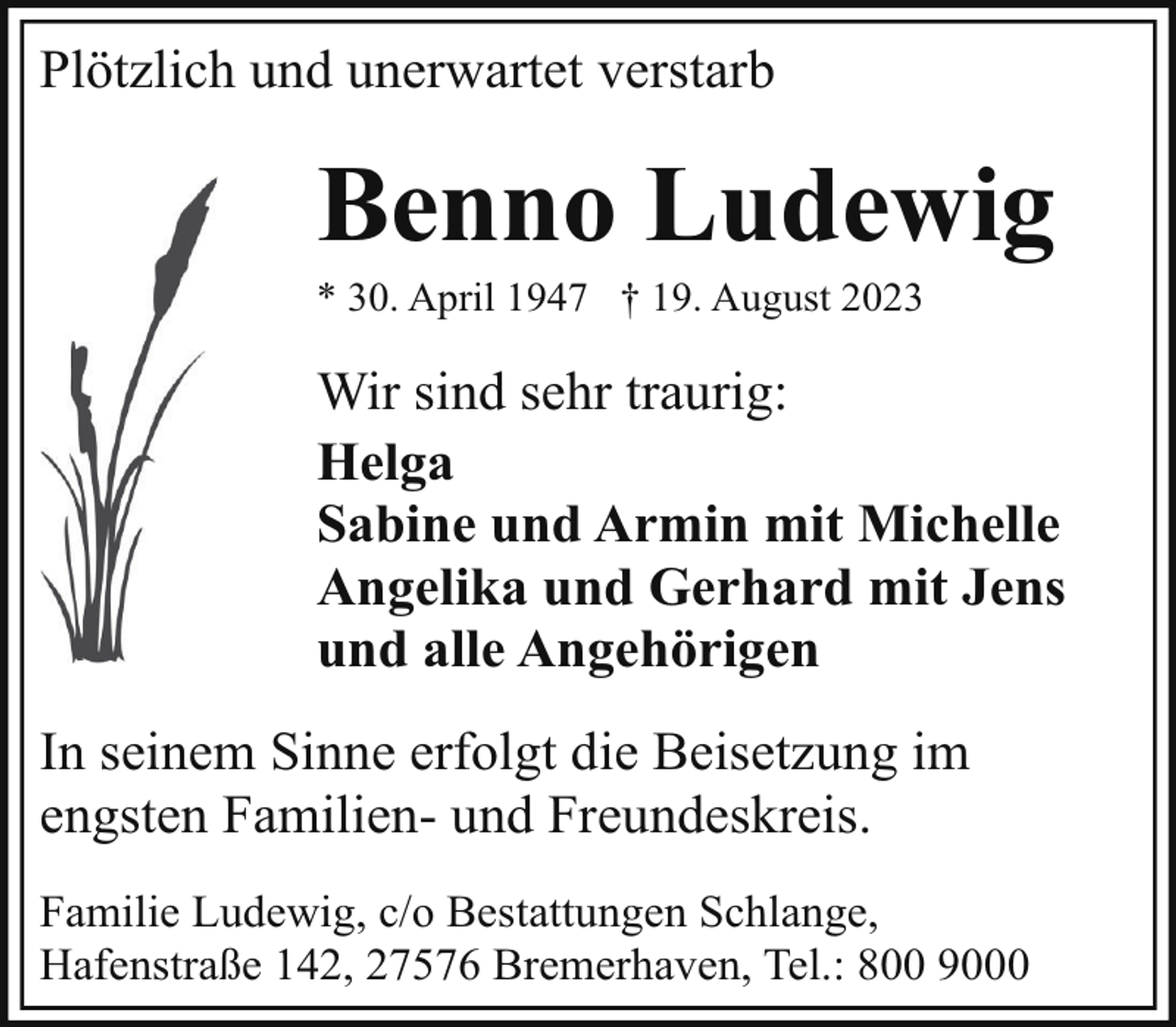 <p>Plötzlich und unerwartet verstarb</p><p>Benno Ludewig</p><p>* 30. April 1947 † 19. August 2023</p><p>Wir sind sehr traurig:<br />Helga<br />Sabine und Armin mit Michelle<br />Angelika und Gerhard mit Jens<br />und alle Angehörigen<br />In seinem Sinne erfolgt die Beisetzung im<br />engsten Familien- und Freundeskreis.<br />Familie Ludewig, c/o Bestattungen Schlange,<br />Hafenstraße 142, 27576 Bremerhaven, Tel.: 800 9000</p>