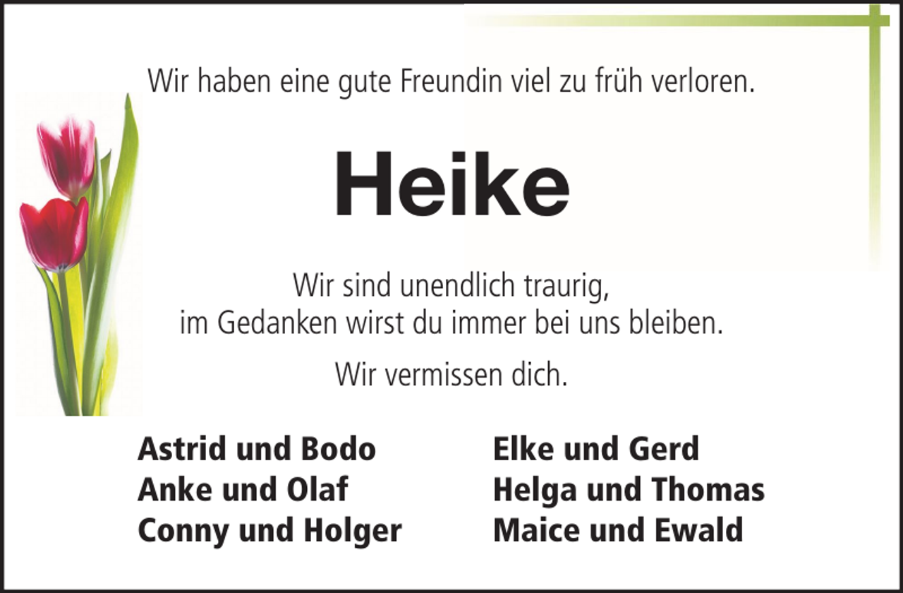 <p>Wir haben eine gute Freundin viel zu früh verloren.</p><p>Heike<br />Wir sind unendlich traurig,<br />im Gedanken wirst du immer bei uns bleiben.<br />Wir vermissen dich.<br />Astrid und Bodo<br />Anke und Olaf<br />Conny und Holger</p><p>Elke und Gerd<br />Helga und Thomas<br />Maice und Ewald</p>