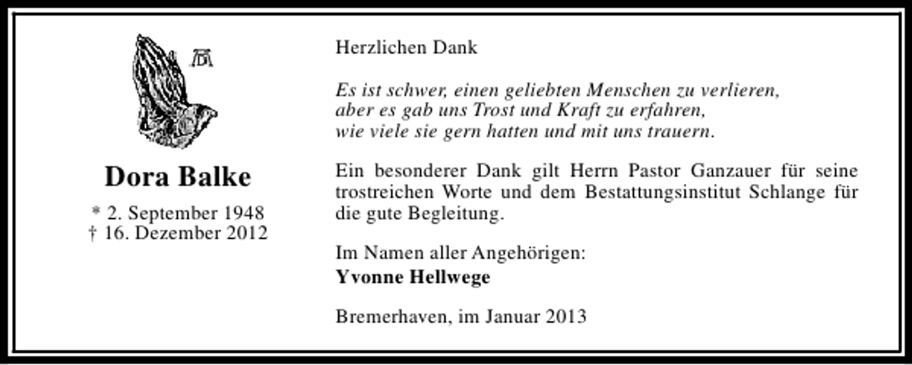 <p>Herzlichen Dank<br />Es ist schwer, einen geliebten Menschen zu verlieren,<br />aber es gab uns Trost und Kraft zu erfahren,<br />wie viele sie gern hatten und mit uns trauern.</p><p>Dora Balke<br />* 2. September 1948<br />† 16. Dezember 2012</p><p>Ein besonderer Dank gilt Herrn Pastor Ganzauer für seine<br />trostreichen Worte und dem Bestattungsinstitut Schlange für<br />die gute Begleitung.<br />Im Namen aller Angehörigen:<br />Yvonne Hellwege<br />Bremerhaven, im Januar 2013</p>