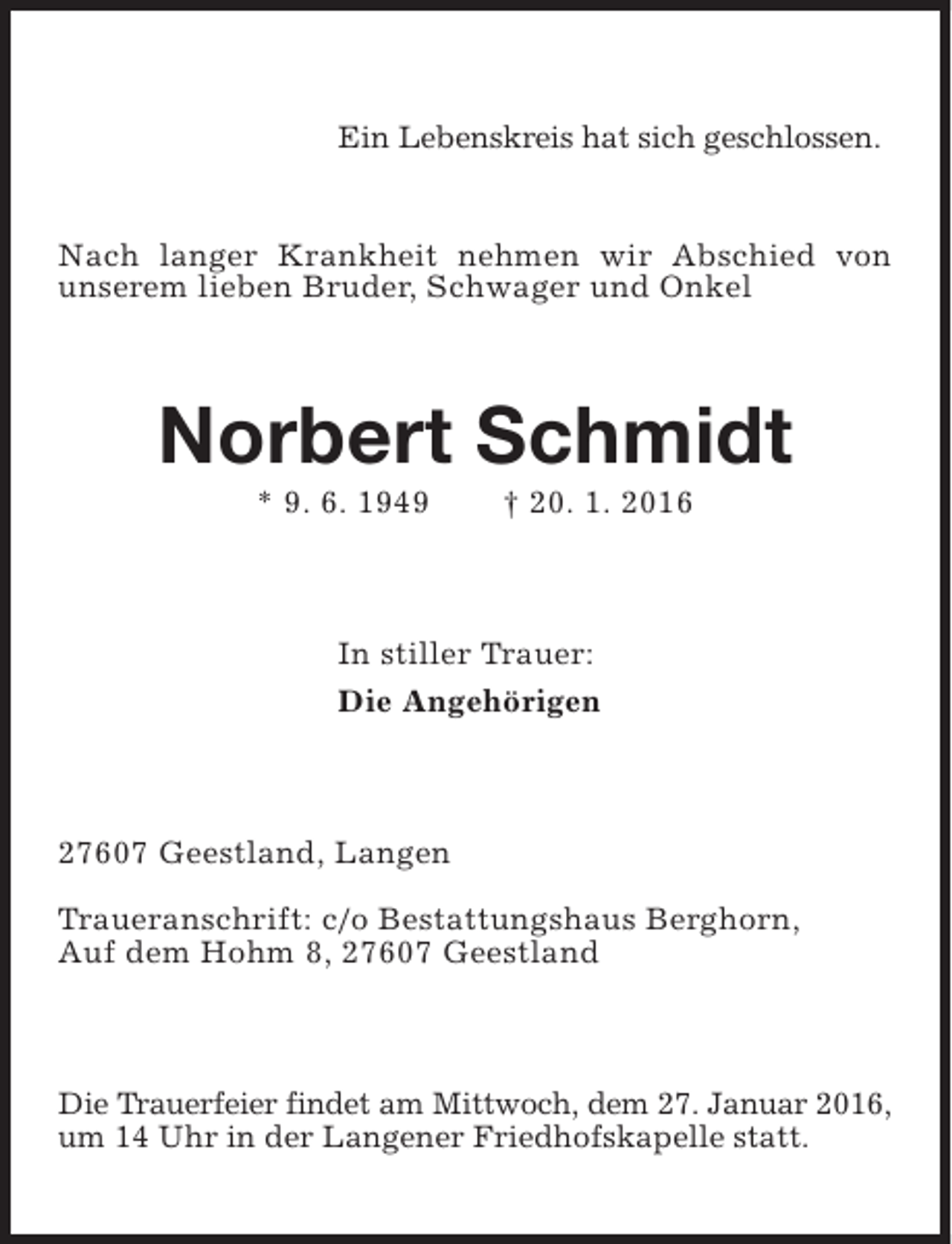 <p>Ein Lebenskreis hat sich geschlossen.<br />Nach langer Krankheit nehmen wir Abschied von<br />unserem lieben Bruder, Schwager und Onkel</p><p>Norbert Schmidt<br />* 9. 6. 1949</p><p>† 20. 1. 2016</p><p>In stiller Trauer:<br />Die Angehörigen</p><p>27607 Geestland, Langen<br />Traueranschrift: c/o Bestattungshaus Berghorn,<br />Auf dem Hohm 8, 27607 Geestland</p><p>Die Trauerfeier findet am Mittwoch, dem 27. Januar 2016,<br />um 14 Uhr in der Langener Friedhofskapelle statt.</p>
