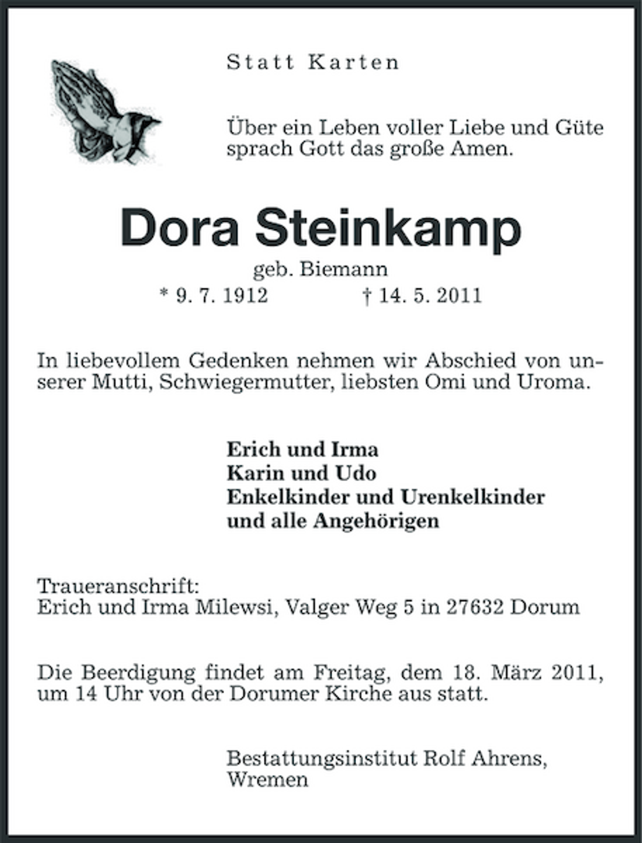 <p>Statt Karten Über ein Leben voller Liebe und Güte sprach Gott das große Amen.</p><p>Dora Steinkamp<br />geb. Biemann * 9. 7. 1912 † 14. 5. 2011 In liebevollem Gedenken nehmen wir Abschied von unserer Mutti, Schwiegermutter, liebsten Omi und Uroma. Erich und Irma Karin und Udo Enkelkinder und Urenkelkinder und alle Angehörigen Traueranschrift: Erich und Irma Milewsi, Valger Weg 5 in 27632 Dorum Die Beerdigung findet am Freitag, dem 18. März 2011, um 14 Uhr von der Dorumer Kirche aus statt. Bestattungsinstitut Rolf Ahrens, Wremen</p>