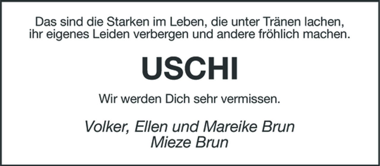 <p>Das sind die Starken im Leben, die unter Tränen lachen, ihr eigenes Leiden verbergen und andere fröhlich machen.</p>
<p>USCHI<br />Wir werden Dich sehr vermissen.</p>
<p>Volker, Ellen und Mareike Brun Mieze Brun</p>