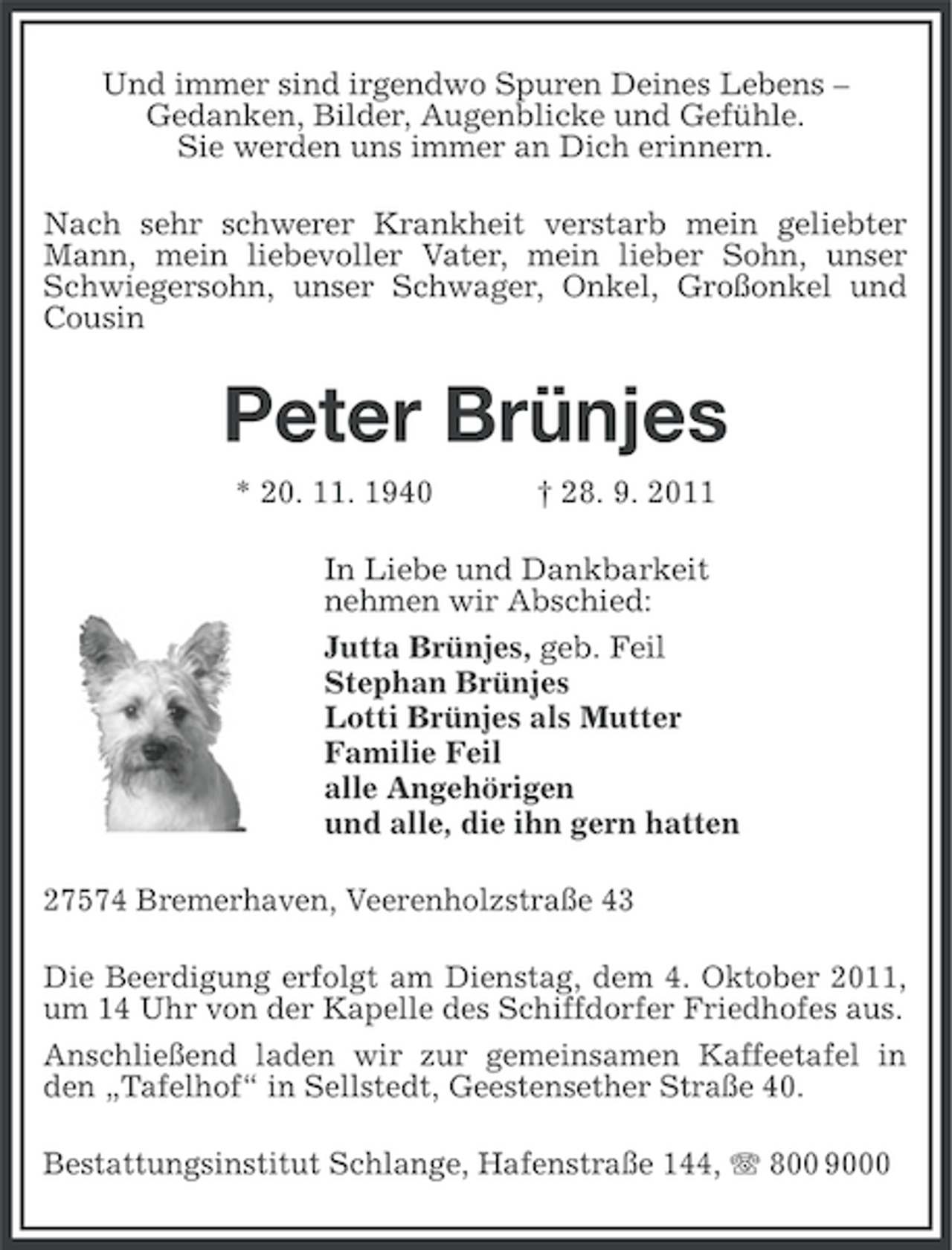 <p>Und immer sind irgendwo Spuren Deines Lebens –<br />Gedanken, Bilder, Augenblicke und Gefühle.<br />Sie werden uns immer an Dich erinnern.<br />Nach sehr schwerer Krankheit verstarb mein geliebter<br />Mann, mein liebevoller Vater, mein lieber Sohn, unser<br />Schwiegersohn, unser Schwager, Onkel, Großonkel und<br />Cousin</p><p>Peter Brünjes<br />* 20. 11. 1940</p><p>† 28. 9. 2011</p><p>In Liebe und Dankbarkeit<br />nehmen wir Abschied:<br />Jutta Brünjes, geb. Feil<br />Stephan Brünjes<br />Lotti Brünjes als Mutter<br />Familie Feil<br />alle Angehörigen<br />und alle, die ihn gern hatten<br />27574 Bremerhaven, Veerenholzstraße 43<br />Die Beerdigung erfolgt am Dienstag, dem 4. Oktober 2011,<br />um 14 Uhr von der Kapelle des Schiffdorfer Friedhofes aus.<br />Anschließend laden wir zur gemeinsamen Kaffeetafel in<br />den „Tafelhof“ in Sellstedt, Geestensether Straße 40.<br />Bestattungsinstitut Schlange, Hafenstraße 144, 800 9000</p>
