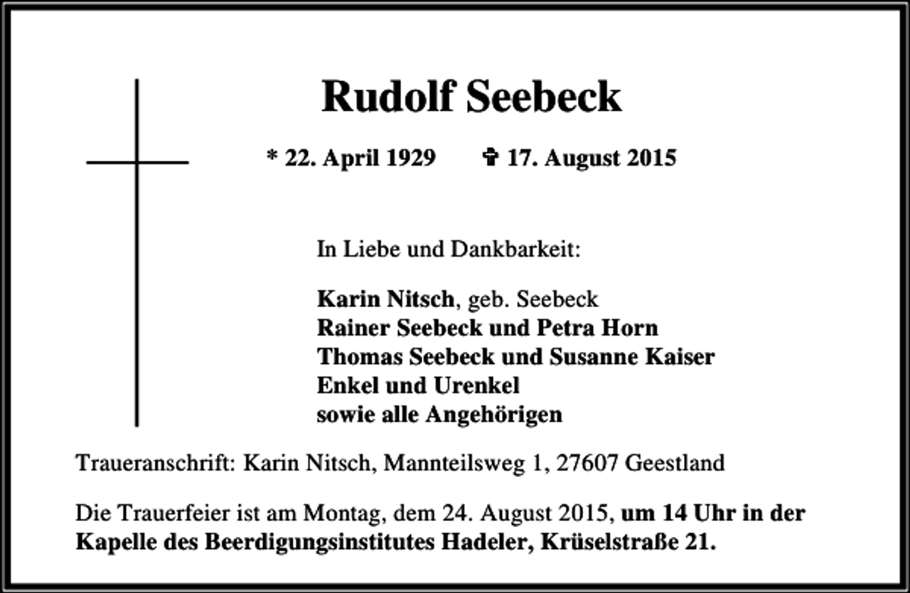 <p>Rudolf Seebeck<br />* 22. April 1929</p><p>< 17. August 2015</p><p>In Liebe und Dankbarkeit:<br />Karin Nitsch, geb. Seebeck<br />Rainer Seebeck und Petra Horn<br />Thomas Seebeck und Susanne Kaiser<br />Enkel und Urenkel<br />sowie alle Angehörigen<br />Traueranschrift: Karin Nitsch, Mannteilsweg 1, 27607 Geestland<br />Die Trauerfeier ist am Montag, dem 24. August 2015, um 14 Uhr in der<br />Kapelle des Beerdigungsinstitutes Hadeler, Krüselstraße 21.</p>
