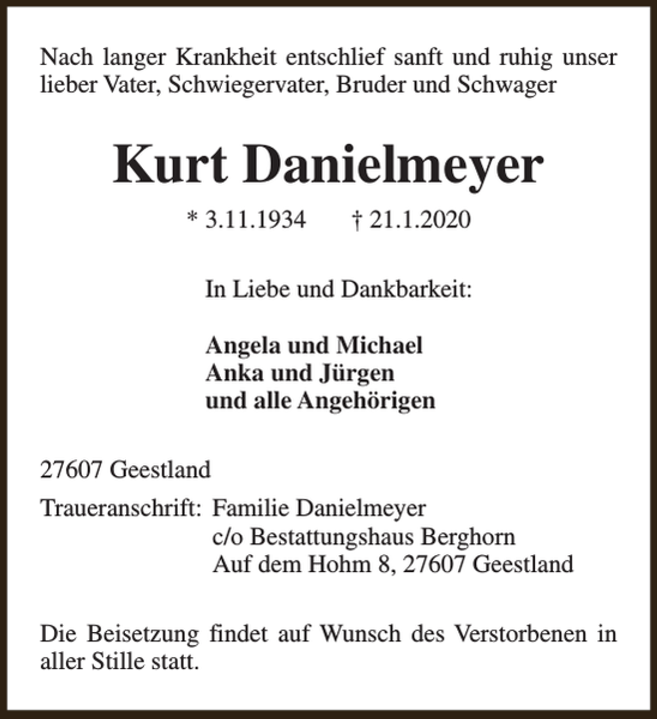 <p>Nach langer Krankheit entschlief sanft und ruhig unser<br />lieber Vater, Schwiegervater, Bruder und Schwager</p><p>Kurt Danielmeyer<br />* 3.11.1934</p><p>† 21.1.2020</p><p>In Liebe und Dankbarkeit:<br />Angela und Michael<br />Anka und Jürgen<br />und alle Angehörigen<br />27607 Geestland<br />Traueranschrift: Familie Danielmeyer<br />c/o Bestattungshaus Berghorn<br />Auf dem Hohm 8, 27607 Geestland<br />Die Beisetzung findet auf Wunsch des Verstorbenen in<br />aller Stille statt.</p>