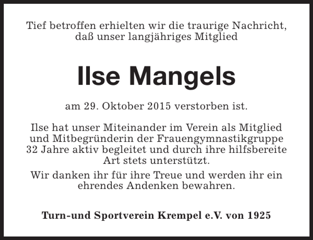<p>Tief betroffen erhielten wir die traurige Nachricht,<br />daß unser langjähriges Mitglied</p><p>Ilse Mangels<br />am 29. Oktober 2015 verstorben ist.<br />Ilse hat unser Miteinander im Verein als Mitglied<br />und Mitbegründerin der Frauengymnastikgruppe<br />32 Jahre aktiv begleitet und durch ihre hilfsbereite<br />Art stets unterstützt.<br />Wir danken ihr für ihre Treue und werden ihr ein<br />ehrendes Andenken bewahren.<br />Turn-und Sportverein Krempel e.V. von 1925</p>