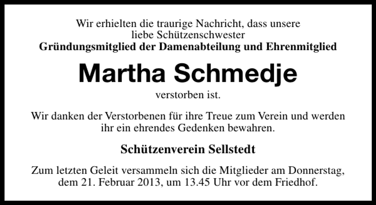 <p>Wir erhielten die traurige Nachricht, dass unsere<br />liebe Schützenschwester<br />Gründungsmitglied der Damenabteilung und Ehrenmitglied</p><p>Martha Schmedje<br />verstorben ist.</p><p>Wir danken der Verstorbenen für ihre Treue zum Verein und werden<br />ihr ein ehrendes Gedenken bewahren.</p><p>Schützenverein Sellstedt<br />Zum letzten Geleit versammeln sich die Mitglieder am Donnerstag,<br />dem 21. Februar 2013, um 13.45 Uhr vor dem Friedhof.</p>