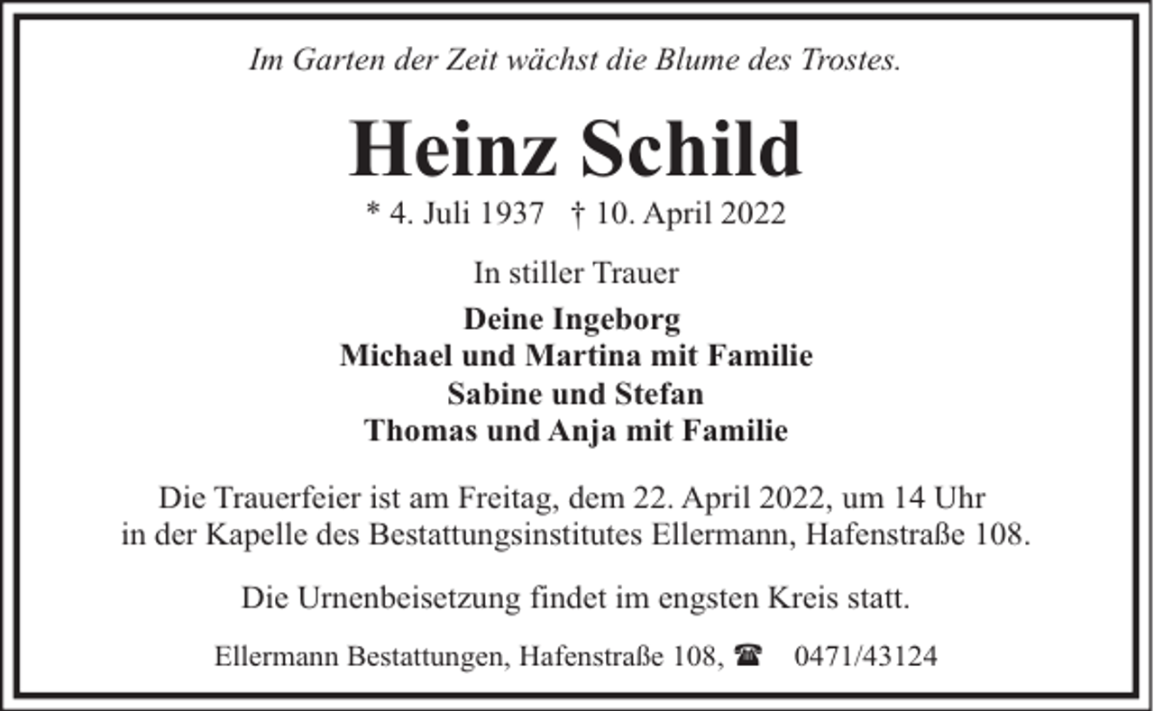 <p>Im Garten der Zeit wächst die Blume des Trostes.</p><p>Heinz Schild<br />* 4. Juli 1937 † 10. April 2022</p><p>In stiller Trauer<br />Deine Ingeborg<br />Michael und Martina mit Familie<br />Sabine und Stefan<br />Thomas und Anja mit Familie<br />Die Trauerfeier ist am Freitag, dem 22. April 2022, um 14 Uhr<br />in der Kapelle des Bestattungsinstitutes Ellermann, Hafenstraße 108.<br />Die Urnenbeisetzung findet im engsten Kreis statt.<br />Ellermann Bestattungen, Hafenstraße 108, (</p><p>0471/43124</p>