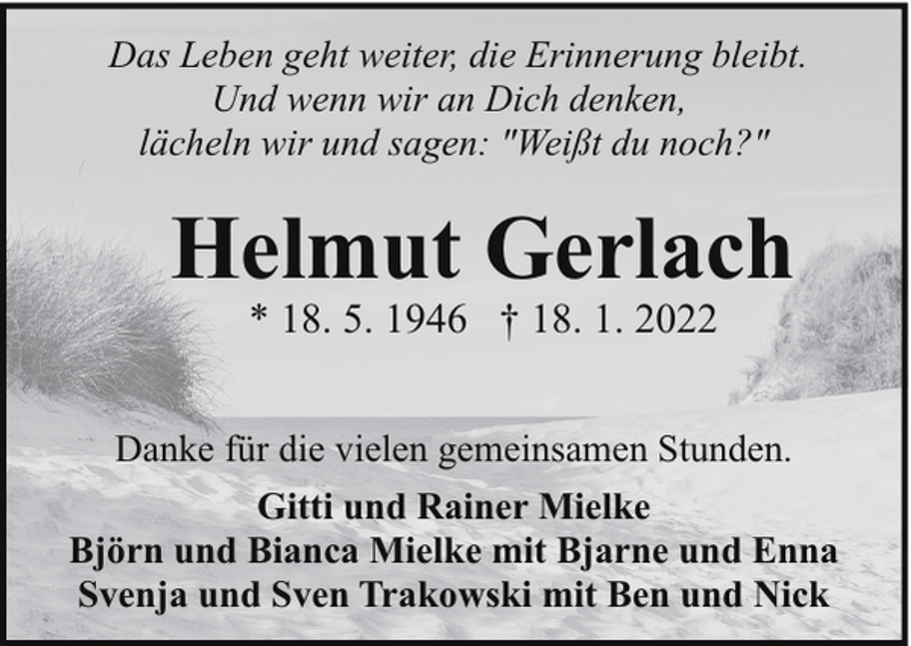 <p>Das Leben geht weiter, die Erinnerung bleibt.<br />Und wenn wir an Dich denken,<br />lächeln wir und sagen: "Weißt du noch?"</p><p>Helmut Gerlach<br />* 18. 5. 1946 † 18. 1. 2022</p><p>Danke für die vielen gemeinsamen Stunden.<br />Gitti und Rainer Mielke<br />Björn und Bianca Mielke mit Bjarne und Enna<br />Svenja und Sven Trakowski mit Ben und Nick</p>