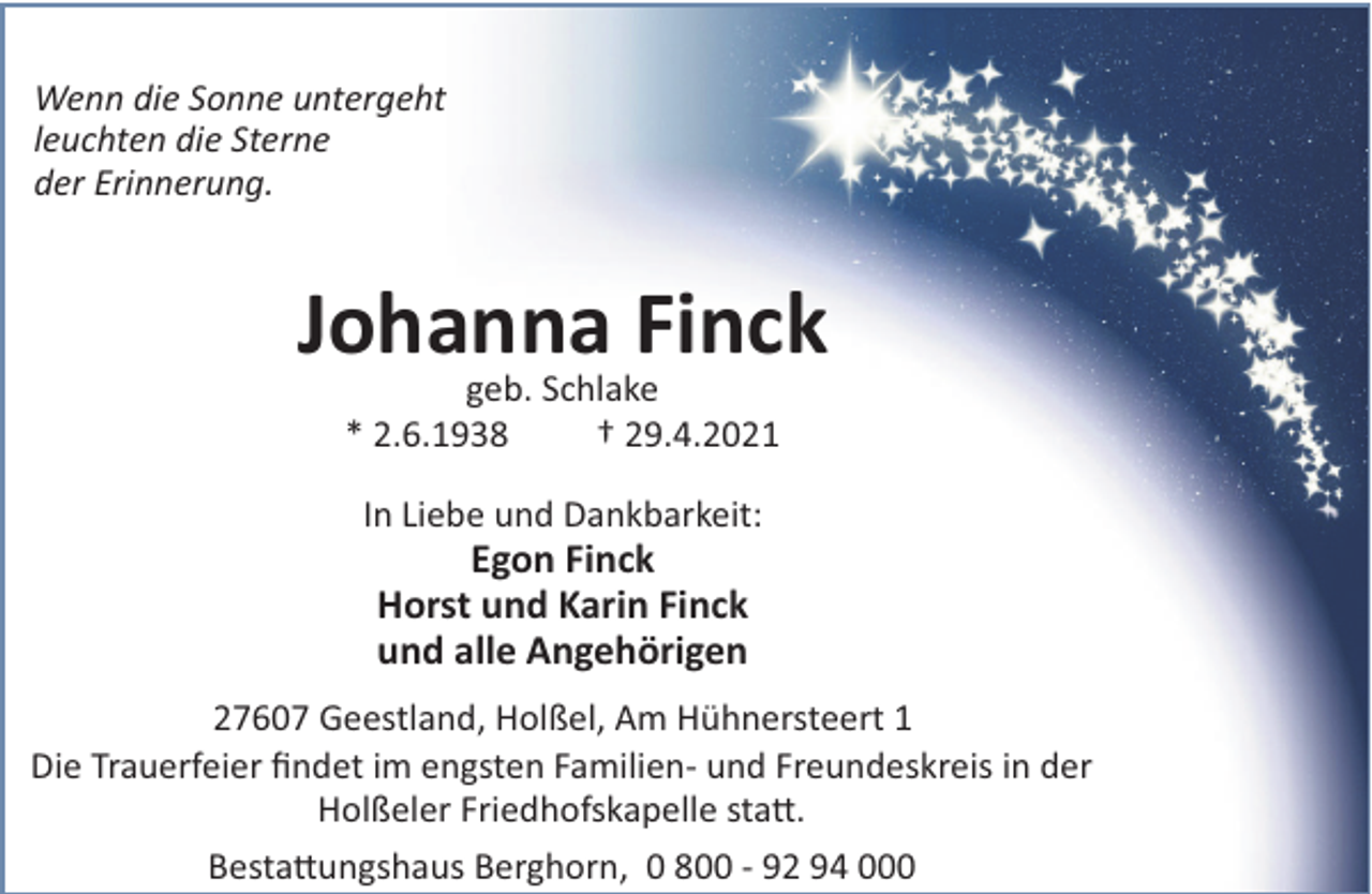 <p>Wenn die Sonne untergeht<br />leuchten die Sterne<br />der Erinnerung.</p><p>Johanna Finck<br />geb. Schlake<br />* 2.6.1938<br />† 29.4.2021<br />In Liebe und Dankbarkeit:</p><p>Egon Finck<br />Horst und Karin Finck<br />und alle Angehörigen<br />27607 Geestland, Holßel, Am Hühnersteert 1<br />Die Trauerfeier ﬁndet im engsten Familien- und Freundeskreis in der<br />Holßeler Friedhofskapelle sta!.<br />Besta!ungshaus Berghorn, 0 800 - 92 94 000</p>