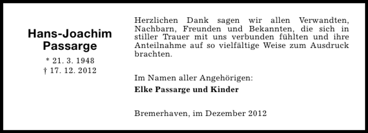 <p>Hans-Joachim<br />Passarge<br />* 21. 3. 1948<br />† 17. 12. 2012</p><p>Herzlichen Dank sagen wir allen Verwandten,<br />Nachbarn, Freunden und Bekannten, die sich in<br />stiller Trauer mit uns verbunden fühlten und ihre<br />Anteilnahme auf so vielfältige Weise zum Ausdruck<br />brachten.<br />Im Namen aller Angehörigen:<br />Elke Passarge und Kinder<br />Bremerhaven, im Dezember 2012</p>