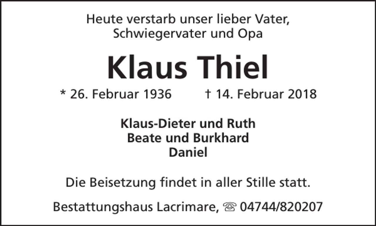 <p>Heute verstarb unser lieber Vater,<br />Schwiegervater und Opa</p><p>Klaus Thiel</p><p>* 26. Februar 1936</p><p>† 14. Februar 2018</p><p>Klaus-Dieter und Ruth<br />Beate und Burkhard<br />Daniel<br />Die Beisetzung findet in aller Stille statt.<br />Bestattungshaus Lacrimare, s 04744/820207</p>
