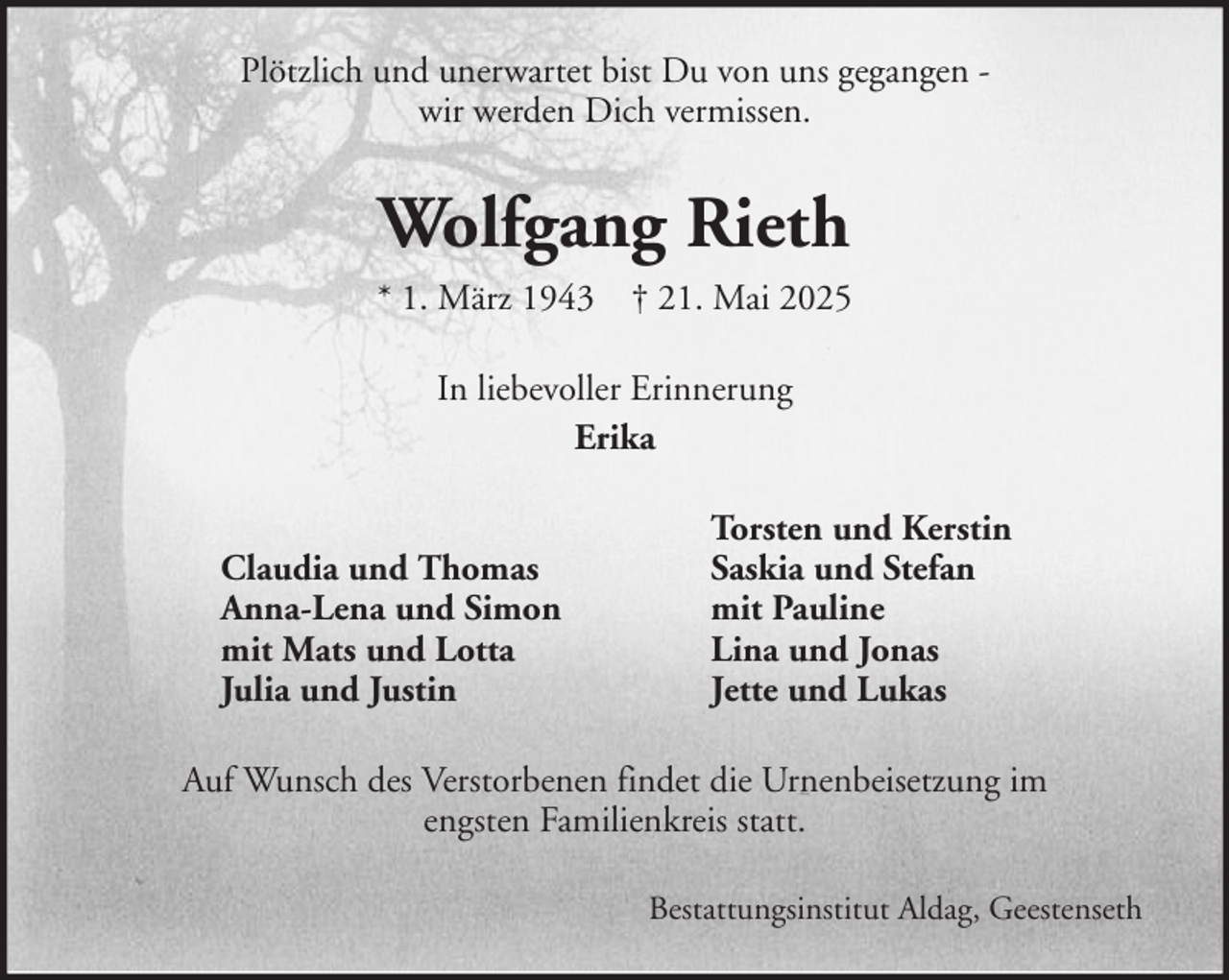 <p>Plötzlich und unerwartet bist Du von uns gegangen wir werden Dich vermissen.</p><p>Wolfgang Rieth<br />* 1. März 1943 † 21. Mai 2025<br />In liebevoller Erinnerung<br />Erika<br />Claudia und Thomas<br />Anna-Lena und Simon<br />mit Mats und Lotta<br />Julia und Justin</p><p>Torsten und Kerstin<br />Saskia und Stefan<br />mit Pauline<br />Lina und Jonas<br />Jette und Lukas</p><p>Auf Wunsch des Verstorbenen findet die Urnenbeisetzung im<br />engsten Familienkreis statt.<br />Bestattungsinstitut Aldag, Geestenseth</p>