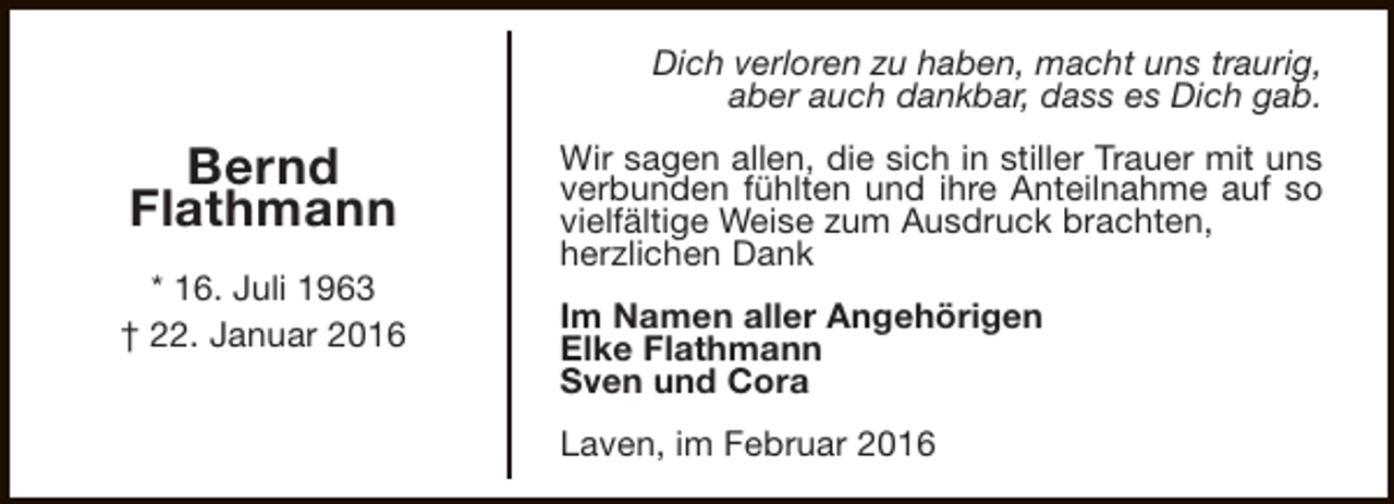 <p>Dich verloren zu haben, macht uns traurig,<br />aber auch dankbar, dass es Dich gab.</p><p>Bernd<br />Flathmann<br />* 16. Juli 1963<br />† 22. Januar 2016</p><p>Wir sagen allen, die sich in stiller Trauer mit uns<br />verbunden fühlten und ihre Anteilnahme auf so<br />vielfältige Weise zum Ausdruck brachten,<br />herzlichen Dank<br />Im Namen aller Angehörigen<br />Elke Flathmann<br />Sven und Cora<br />Laven, im Februar 2016</p>