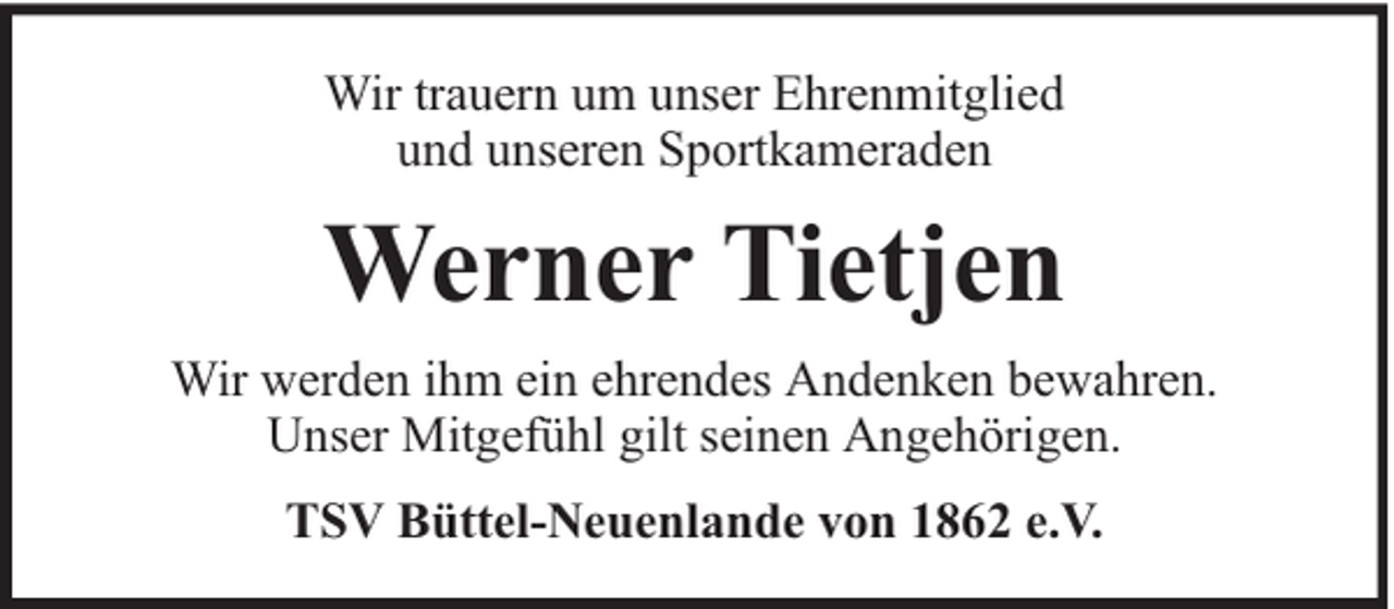 <p>Wir trauern um unser Ehrenmitglied<br />und unseren Sportkameraden</p><p>Werner Tietjen<br />Wir werden ihm ein ehrendes Andenken bewahren.<br />Unser Mitgefühl gilt seinen Angehörigen.<br />TSV Büttel-Neuenlande von 1862 e.V.</p>