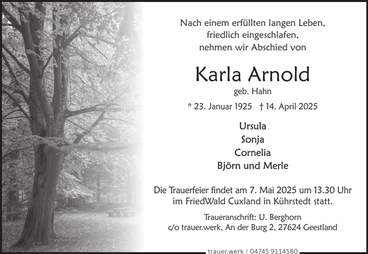 <p>Nach einem erfüllten langen Leben,<br />friedlich eingeschlafen,<br />nehmen wir Abschied von</p><p>Karla Arnold<br />geb. Hahn</p><p>* 23. Januar 1925 † 14. April 2025</p><p>Ursula<br />Sonja<br />Cornelia<br />Björn und Merle<br />Die Trauerfeier findet am 7. Mai 2025 um 13.30 Uhr<br />im FriedWald Cuxland in Kührstedt statt.<br />Traueranschrift: U. Berghorn<br />c/o trauer.werk, An der Burg 2, 27624 Geestland<br />trauer.werk | 04745 9114580</p>