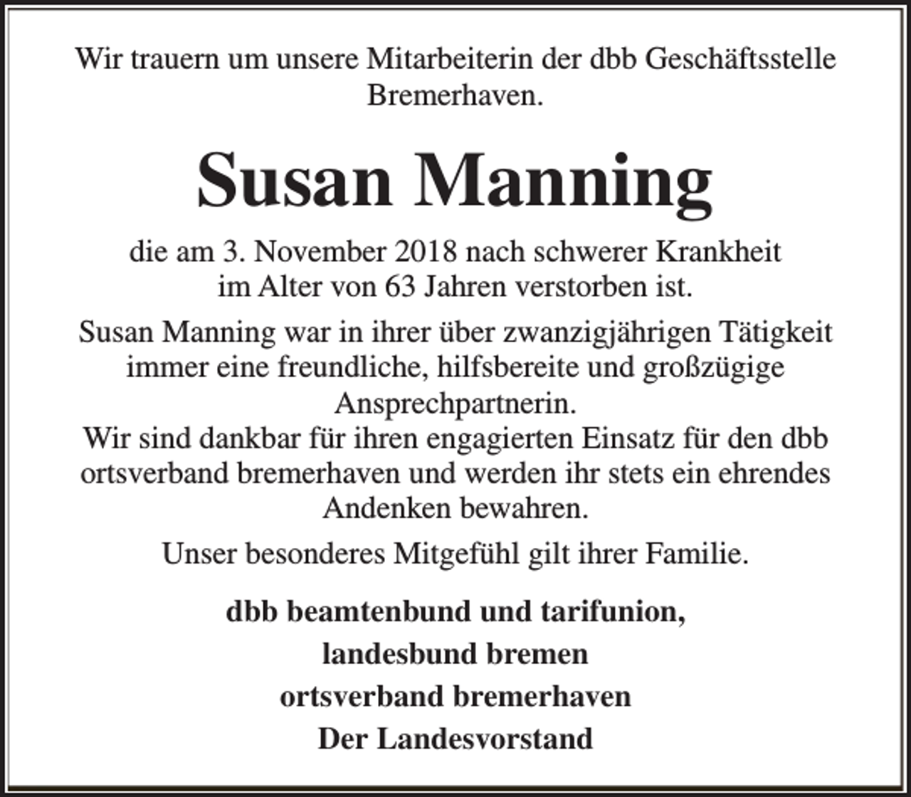 <p>Wir trauern um unsere Mitarbeiterin der dbb Geschäftsstelle<br />Bremerhaven.</p><p>Susan Manning</p><p>die am 3. November 2018 nach schwerer Krankheit<br />im Alter von 63 Jahren verstorben ist.<br />Susan Manning war in ihrer über zwanzigjährigen Tätigkeit<br />immer eine freundliche, hilfsbereite und großzügige<br />Ansprechpartnerin.<br />Wir sind dankbar für ihren engagierten Einsatz für den dbb<br />ortsverband bremerhaven und werden ihr stets ein ehrendes<br />Andenken bewahren.<br />Unser besonderes Mitgefühl gilt ihrer Familie.<br />dbb beamtenbund und tarifunion,<br />landesbund bremen<br />ortsverband bremerhaven<br />Der Landesvorstand</p>