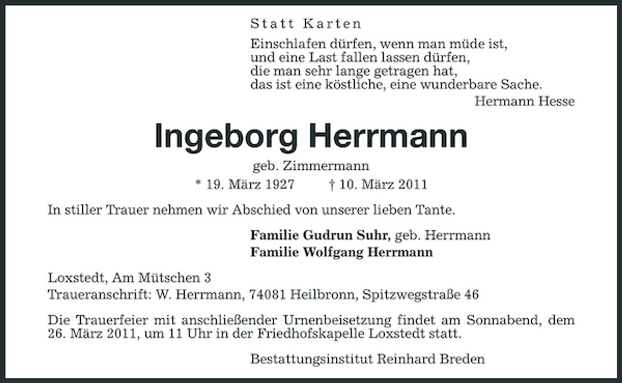 <p>Statt Karten Einschlafen dürfen, wenn man müde ist, und eine Last fallen lassen dürfen, die man sehr lange getragen hat, das ist eine köstliche, eine wunderbare Sache. Hermann Hesse</p><p>Ingeborg Herrmann<br />geb. Zimmermann * 19. März 1927 † 10. März 2011 In stiller Trauer nehmen wir Abschied von unserer lieben Tante. Familie Gudrun Suhr, geb. Herrmann Familie Wolfgang Herrmann Loxstedt, Am Mütschen 3 Traueranschrift: W. Herrmann, 74081 Heilbronn, Spitzwegstraße 46 Die Trauerfeier mit anschließender Urnenbeisetzung findet am Sonnabend, dem 26. März 2011, um 11 Uhr in der Friedhofskapelle Loxstedt statt. Bestattungsinstitut Reinhard Breden</p>