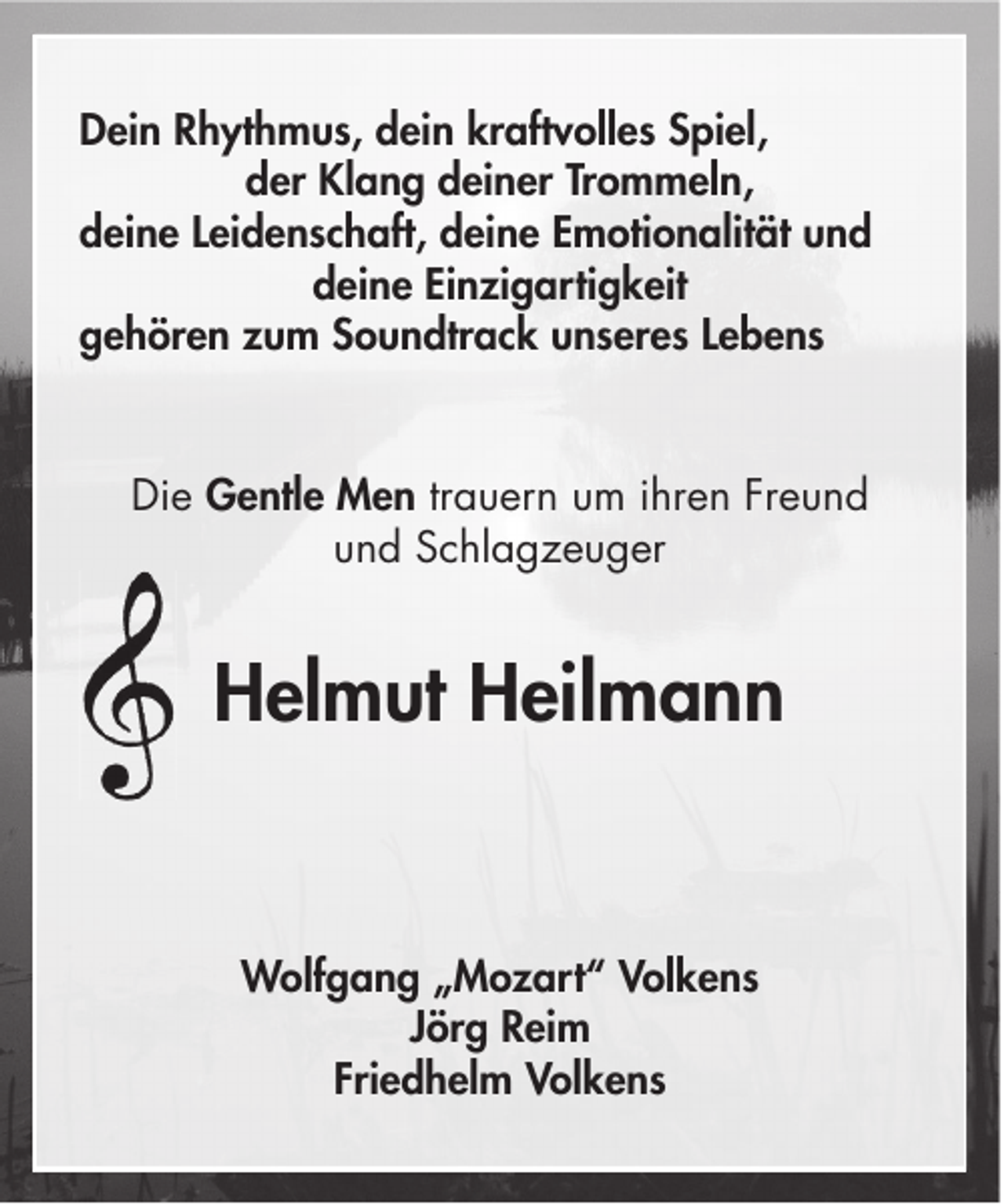 <p>Dein Rhythmus, dein kraftvolles Spiel,<br />der Klang deiner Trommeln,<br />deine Leidenschaft, deine Emotionalität und<br />deine Einzigartigkeit<br />gehören zum Soundtrack unseres Lebens</p><p>Die Gentle Men trauern um ihren Freund<br />und Schlagzeuger</p><p>Helmut Heilmann</p><p>Wolfgang „Mozart“ Volkens<br />Jörg Reim<br />Friedhelm Volkens</p>