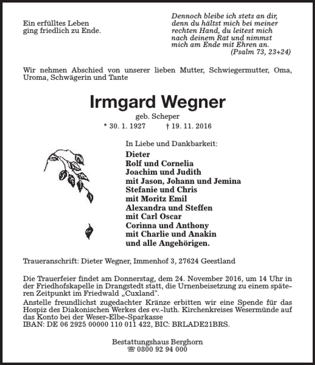 <p>Ein erfülltes Leben<br />ging friedlich zu Ende.</p><p>Dennoch bleibe ich stets an dir,<br />denn du hältst mich bei meiner<br />rechten Hand, du leitest mich<br />nach deinem Rat und nimmst<br />mich am Ende mit Ehren an.<br />(Psalm 73, 23+24)</p><p>Wir nehmen Abschied von unserer lieben Mutter, Schwiegermutter, Oma,<br />Uroma, Schwägerin und Tante</p><p>Irmgard Wegner<br />geb. Scheper<br />* 30. 1. 1927<br />† 19. 11. 2016</p><p>In Liebe und Dankbarkeit:</p><p>Dieter<br />Rolf und Cornelia<br />Joachim und Judith<br />mit Jason, Johann und Jemina<br />Stefanie und Chris<br />mit Moritz Emil<br />Alexandra und Steffen<br />mit Carl Oscar<br />Corinna und Anthony<br />mit Charlie und Anakin<br />und alle Angehörigen.<br />Traueranschrift: Dieter Wegner, Immenhof 3, 27624 Geestland<br />Die Trauerfeier findet am Donnerstag, dem 24. November 2016, um 14 Uhr in<br />der Friedhofskapelle in Drangstedt statt, die Urnenbeisetzung zu einem späteren Zeitpunkt im Friedwald „Cuxland".<br />Anstelle freundlichst zugedachter Kränze erbitten wir eine Spende für das<br />Hospiz des Diakonischen Werkes des ev.-luth. Kirchenkreises Wesermünde auf<br />das Konto bei der Weser-Elbe-Sparkasse<br />IBAN: DE 06 2925 00000 1111 422, BIC: BRLADE21BRS.<br />Bestattungshaus Berghorn<br />s 0800 92 94 000</p>