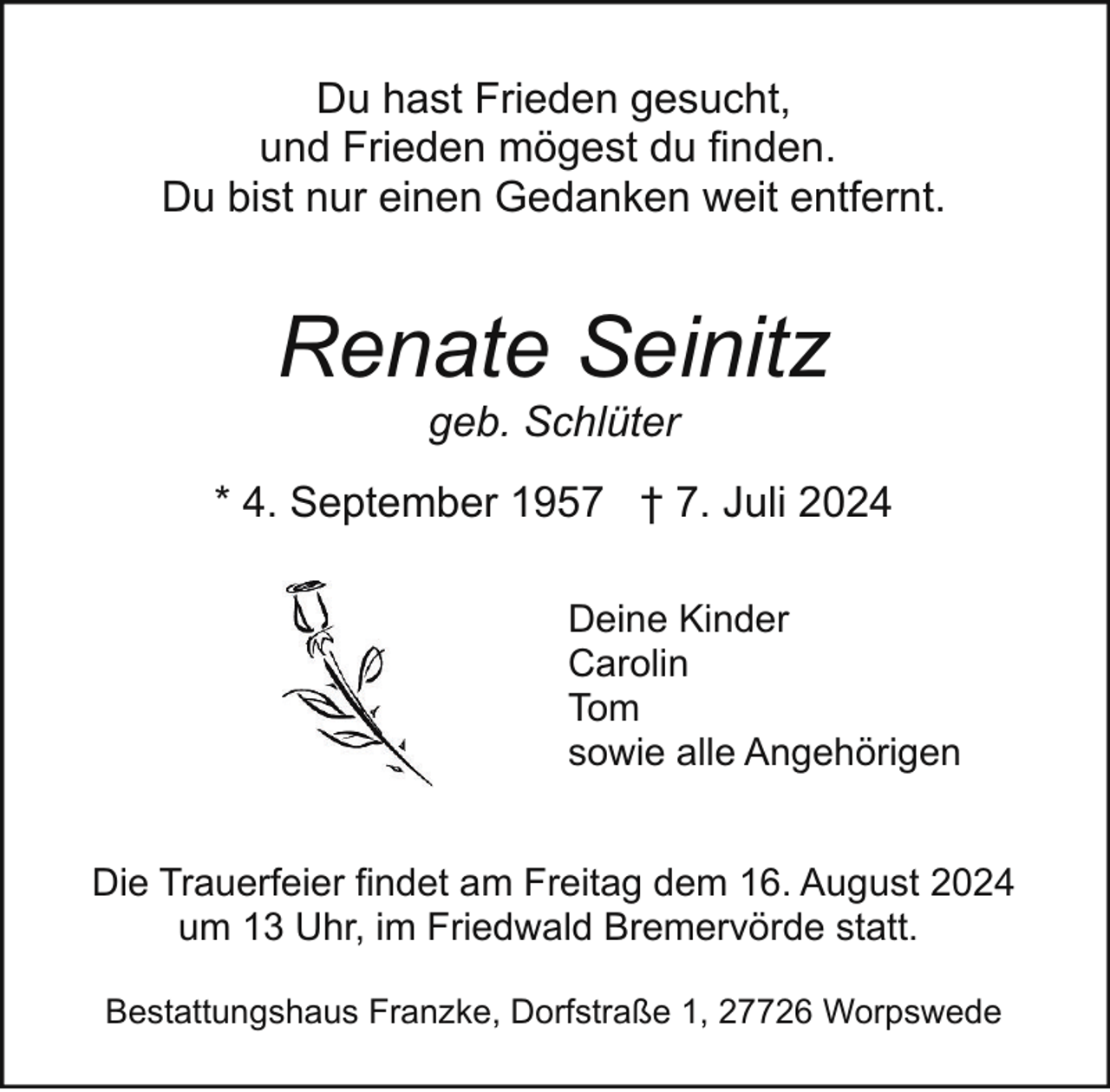 <p>Du hast Frieden gesucht,<br />und Frieden mögest du finden.<br />Du bist nur einen Gedanken weit entfernt.</p><p>Renate Seinitz<br />geb. Schlüter</p><p>* 4. September 1957 † 7. Juli 2024<br />Deine Kinder<br />Carolin<br />Tom<br />sowie alle Angehörigen<br />Die Trauerfeier findet am Freitag dem 16. August 2024<br />um 13 Uhr, im Friedwald Bremervörde statt.<br />Bestattungshaus Franzke, Dorfstraße 1, 27726 Worpswede</p>