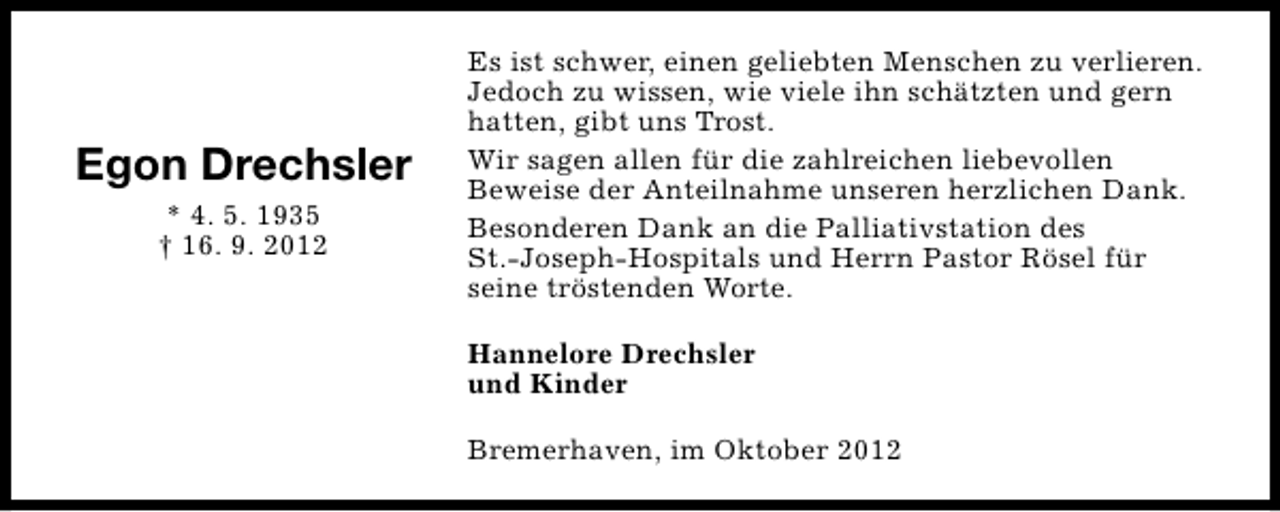 <p>Egon Drechsler<br />* 4. 5. 1935<br />† 16. 9. 2012</p><p>Es ist schwer, einen geliebten Menschen zu verlieren.<br />Jedoch zu wissen, wie viele ihn schätzten und gern<br />hatten, gibt uns Trost.<br />Wir sagen allen für die zahlreichen liebevollen<br />Beweise der Anteilnahme unseren herzlichen Dank.<br />Besonderen Dank an die Palliativstation des<br />St.-Joseph-Hospitals und Herrn Pastor Rösel für<br />seine tröstenden Worte.<br />Hannelore Drechsler<br />und Kinder<br />Bremerhaven, im Oktober 2012</p>