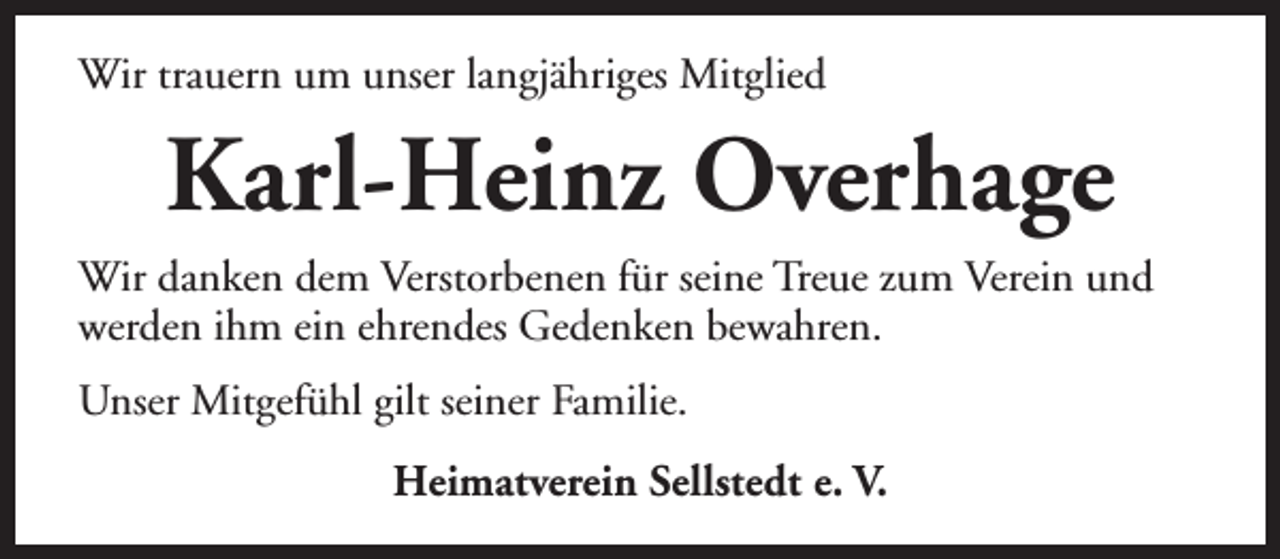 <p>Wir trauern um unser langjähriges Mitglied</p><p>Karl-Heinz Overhage<br />Wir danken dem Verstorbenen für seine Treue zum Verein und<br />werden ihm ein ehrendes Gedenken bewahren.<br />Unser Mitgefühl gilt seiner Familie.<br />Heimatverein Sellstedt e. V.</p>
